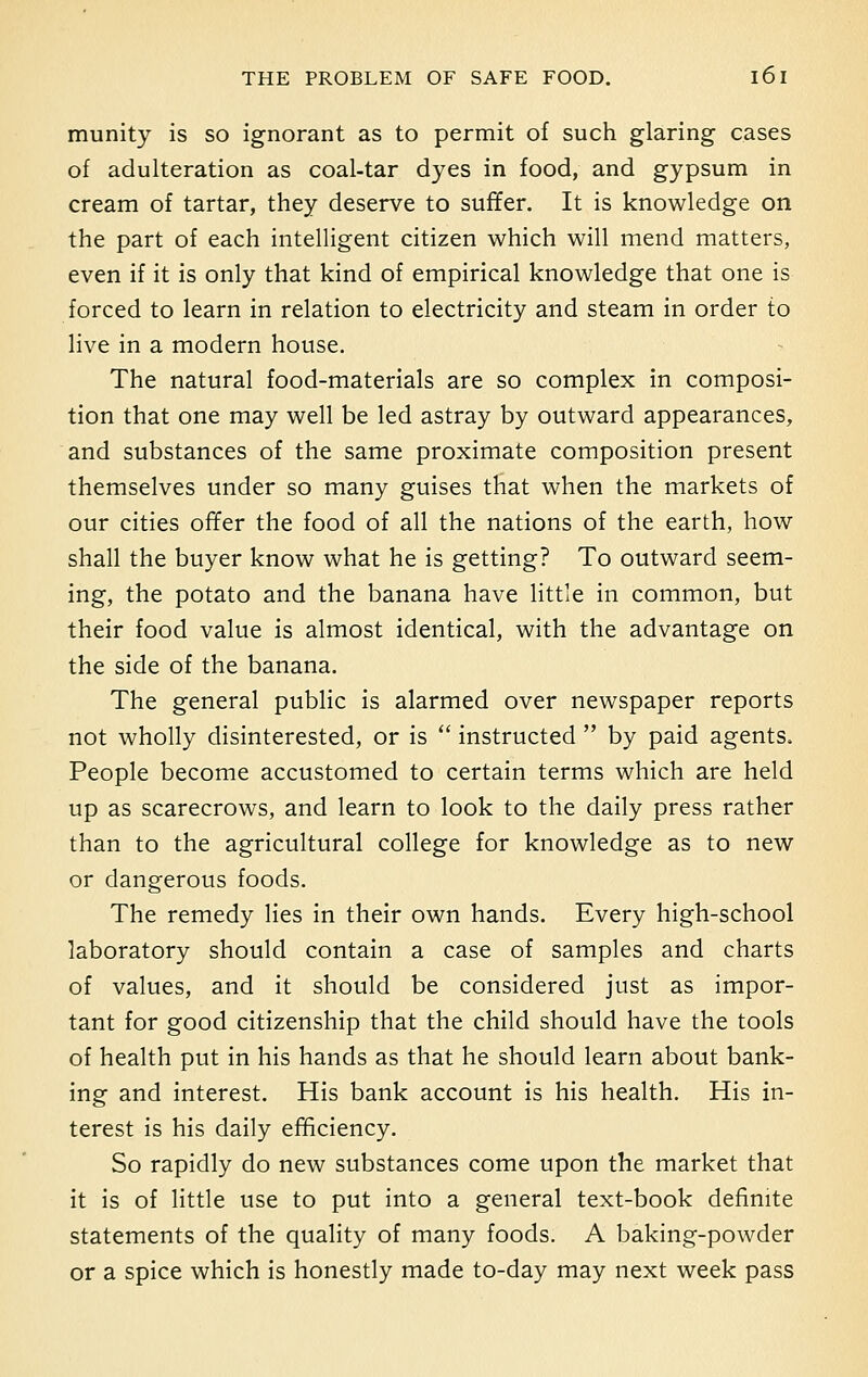 munity is so ignorant as to permit of such glaring cases of adulteration as coal-tar dyes in food, and gypsum in cream of tartar, they deserve to suffer. It is knowledge on the part of each intelligent citizen which will mend matters, even if it is only that kind of empirical knowledge that one is forced to learn in relation to electricity and steam in order to live in a modern house. The natural food-materials are so complex in composi- tion that one may well be led astray by outward appearances, and substances of the same proximate composition present themselves under so many guises that when the markets of our cities offer the food of all the nations of the earth, how shall the buyer know what he is getting? To outward seem- ing, the potato and the banana have little in common, but their food value is almost identical, with the advantage on the side of the banana. The general public is alarmed over newspaper reports not wholly disinterested, or is  instructed  by paid agents. People become accustomed to certain terms which are held up as scarecrows, and learn to look to the daily press rather than to the agricultural college for knowledge as to new or dangerous foods. The remedy lies in their own hands. Every high-school laboratory should contain a case of samples and charts of values, and it should be considered just as impor- tant for good citizenship that the child should have the tools of health put in his hands as that he should learn about bank- ing and interest. His bank account is his health. His in- terest is his daily efficiency. So rapidly do new substances come upon the market that it is of little use to put into a general text-book definite statements of the quality of many foods. A baking-powder or a spice which is honestly made to-day may next week pass