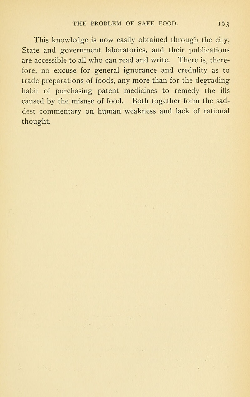 This knowledge is now easily obtained through the city, State and government laboratories, and their publications are accessible to all who can read and write. There is, there- fore, no excuse for general ignorance and credulity as to trade preparations of foods, any more than for the degrading habit of purchasing patent medicines to remedy the ills caused by the misuse of food. Both together form the sad- dest commentary on human weakness and lack of rational thought