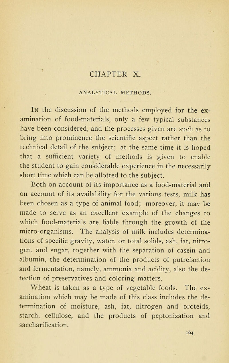 CHAPTER X. ANALYTICAL METHODS. In the discussion of the methods employed for the ex- amination of food-materials, only a few typical substances have been considered, and the processes given are such as to bring into prominence the scientific aspect rather than the technical detail of the subject; at the same time it is hoped that a sufficient variety of methods is given to enable the student to gain considerable experience in the necessarily short time which can be allotted to the subject. Both on account of its importance as a food-material and on account of its availability for the various tests, milk has been chosen as a type of animal food; moreover, it may be made to serve as an excellent example of the changes to which food-materials are liable through the growth of the micro-organisms. The analysis of milk includes determina- tions of specific gravity, water, or total solids, ash, fat, nitro- gen, and sugar, together with the separation of casein and albumin, the determination of the products of putrefaction and fermentation, namely, ammonia and acidity, also the de- tection of preservatives and coloring matters. Wheat is taken as a type of vegetable foods. The ex- amination which may be made of this class includes the de- termination of moisture, ash, fat, nitrogen and proteids, starch, cellulose, and the products of peptonization and saccharification.