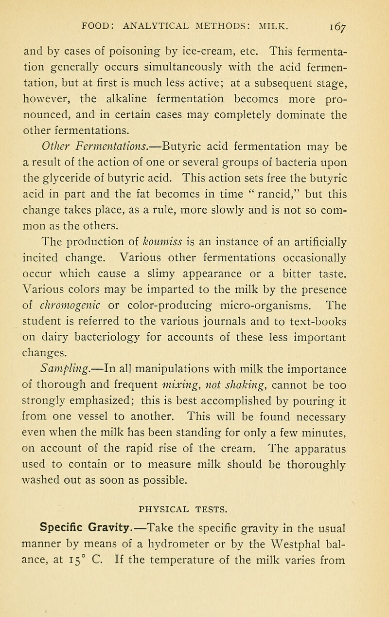 and by cases of poisoning by ice-cream, etc. This fermenta- tion generally occurs simultaneously with the acid fermen- tation, but at first is much less active; at a subsequent stage, however, the alkaline fermentation becomes more pro- nounced, and in certain cases may completely dominate the other fermentations. Other Fermentations.—Butyric acid fermentation may be a result of the action of one or several groups of bacteria upon the glyceride of butyric acid. This action sets free the butyric acid in part and the fat becomes in time  rancid, but this change takes place, as a rule, more slowly and is not so com- mon as the others. The production of koumiss is an instance of an artificially incited change. Various other fermentations occasionally occur which cause a slimy appearance or a bitter taste. Various colors may be imparted to the milk by the presence of chromogenic or color-producing micro-organisms. The student is referred to the various journals and to text-books on dairy bacteriology for accounts of these less important changes. Sampling.—In all manipulations with milk the importance of thorough and frequent mixing, not shaking, cannot be too strongly emphasized; this is best accomplished by pouring it from one vessel to another. This will be found necessary even when the milk has been standing for only a few minutes, on account of the rapid rise of the cream. The apparatus used to contain or to measure milk should be thoroughly washed out as soon as possible. PHYSICAL TESTS. Specific Gravity.—Take the specific gravity in the usual manner by means of a hydrometer or by the Westphal bal- ance, at 150 C. If the temperature of the milk varies from