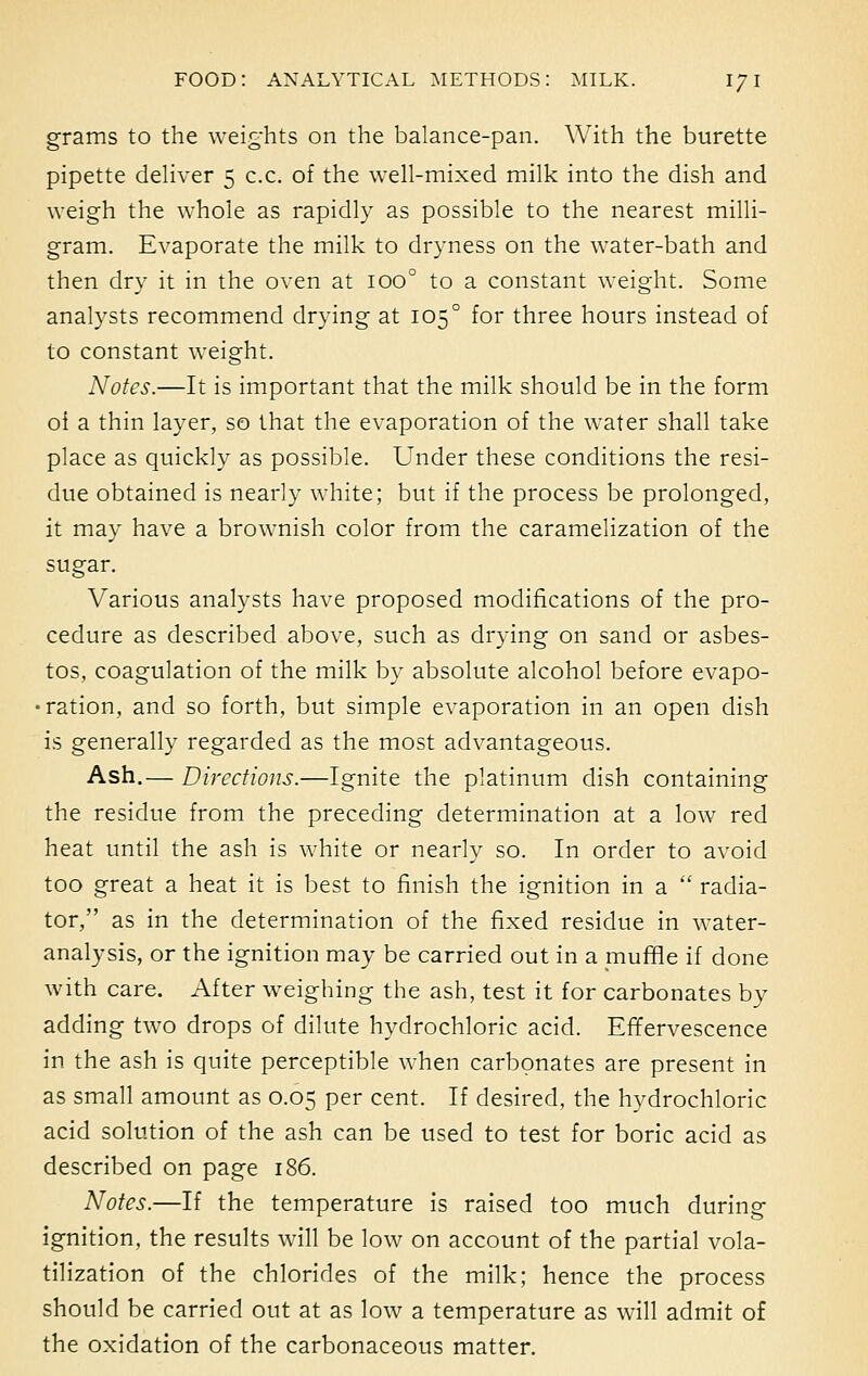 grams to the weights on the balance-pan. With the burette pipette deliver 5 c.c. of the well-mixed milk into the dish and weigh the whole as rapidly as possible to the nearest milli- gram. Evaporate the milk to dryness on the water-bath and then dry it in the oven at ioo° to a constant weight. Some analysts recommend drying at 105 ° for three hours instead of to constant weight. Notes.—It is important that the milk should be in the form oi a thin layer, so that the evaporation of the water shall take place as quickly as possible. Under these conditions the resi- due obtained is nearly white; but if the process be prolonged, it may have a brownish color from the caramelization of the sugar. Various analysts have proposed modifications of the pro- cedure as described above, such as drying on sand or asbes- tos, coagulation of the milk by absolute alcohol before evapo- ration, and so forth, but simple evaporation in an open dish is generally regarded as the most advantageous. Ash.— Directions.—Ignite the platinum dish containing the residue from the preceding determination at a low red heat until the ash is white or nearly so. In order to avoid too great a heat it is best to finish the ignition in a  radia- tor, as in the determination of the fixed residue in water- analysis, or the ignition may be carried out in a muffle if done with care. After weighing the ash, test it for carbonates by adding two drops of dilute hydrochloric acid. Effervescence in the ash is quite perceptible when carbonates are present in as small amount as 0.05 per cent. If desired, the hydrochloric acid solution of the ash can be used to test for boric acid as described on page 186. Notes.—If the temperature is raised too much during ignition, the results will be low on account of the partial vola- tilization of the chlorides of the milk; hence the process should be carried out at as low a temperature as will admit of the oxidation of the carbonaceous matter.