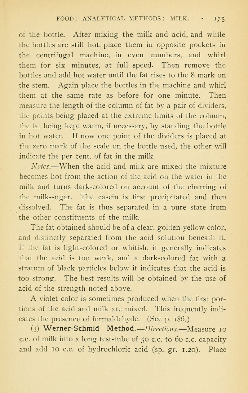 of the bottle. After mixing the milk and acid, and while the bottles are still hot, place them in opposite pockets in the centrifugal machine, in even numbers, and whirl them for six minutes, at full speed. Then remove the bottles and add hot water until the fat rises to the 8 mark on the stem. Again place the bottles in the machine and whirl them at the same rate as before for one minute. Then measure the length of the column of fat by a pair of dividers, the points being placed at the extreme limits of the column, the fat being kept warm, if necessary, by standing the bottle in hot water. If now one point of the dividers is placed at the zero mark of the scale on the bottle used, the other will indicate the per cent, of fat in the milk. Notes.—When the acid and milk are mixed the. mixture becomes hot from the action of the acid on the water in the milk and turns dark-colored on account of the charring of the milk-sugar. The casein is first precipitated and then dissolved. The fat is thus separated in a pure state from the other constituents of the milk. The fat obtained should be of a clear, golden-yellow color, and distinctly separated from the acid solution beneath it. If the fat is light-colored or whitish, it generally indicates that the acid is too weak, and a dark-colored fat with a stratum of black particles below it indicates that the acid is too strong. The best results will be obtained by the use of acid of the strength noted above. A violet color is sometimes produced when the first por- tions of the acid and milk are mixed. This frequently indi- cates the presence of formaldehyde. (See p. 186.) (3) Werner-Schmid Method.—Directions.—Measure 10 c.c. of milk into a long test-tube of 50 c.c. to 60 c.c. capacity and add 10 c.c. of hydrochloric acid (sp. gr. 1.20). Place