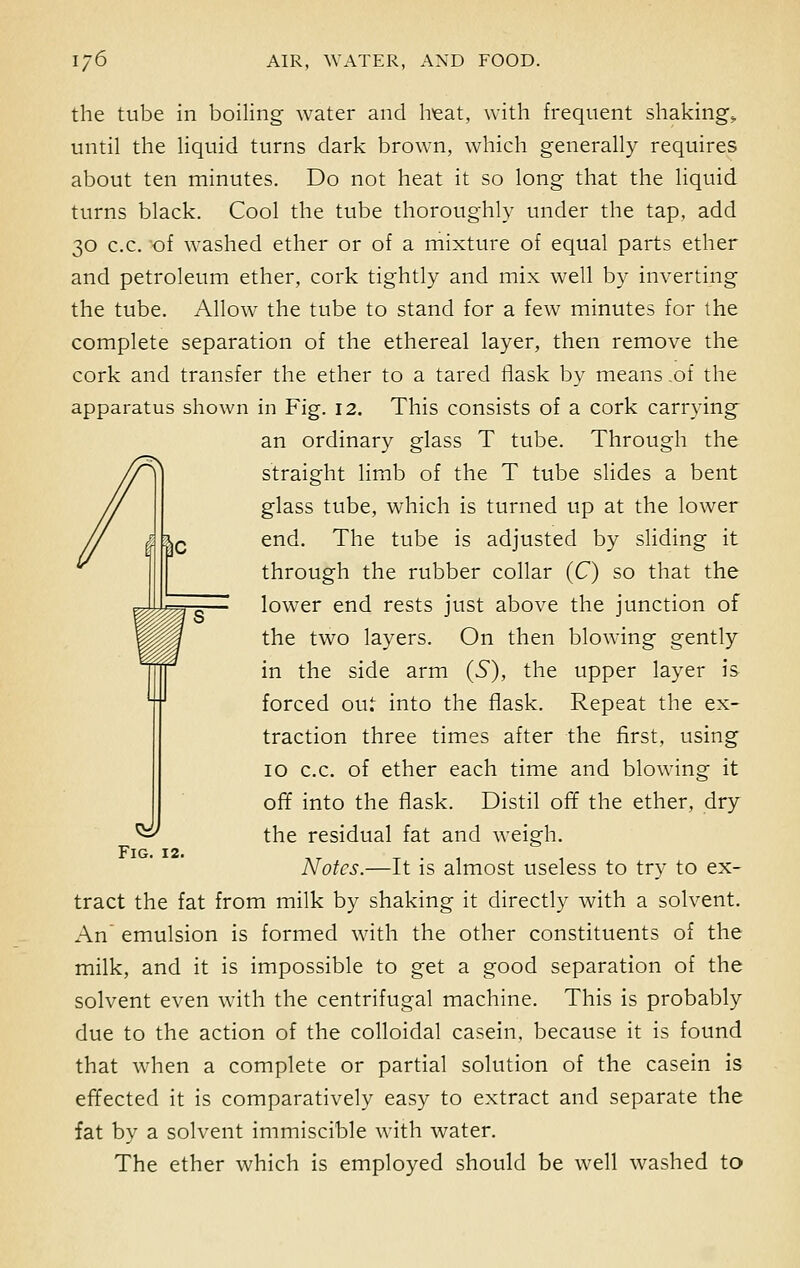 the tube in boiling water and heat, with frequent shaking., until the liquid turns dark brown, which generally requires about ten minutes. Do not heat it so long that the liquid turns black. Cool the tube thoroughly under the tap, add 30 c.c. of washed ether or of a mixture of equal parts ether and petroleum ether, cork tightly and mix well by inverting the tube. Allow the tube to stand for a few minutes for the complete separation of the ethereal layer, then remove the cork and transfer the ether to a tared flask by means .of the apparatus shown in Fig. 12. This consists of a cork carrying an ordinary glass T tube. Through the straight limb of the T tube slides a bent glass tube, which is turned up at the lower end. The tube is adjusted by sliding it through the rubber collar (C) so that the lower end rests just above the junction of the two layers. On then blowing gently in the side arm (S), the upper layer is forced out into the flask. Repeat the ex- traction three times after the first, using 10 c.c. of ether each time and blowing it off into the flask. Distil off the ether, dry the residual fat and weigh. Notes.—It is almost useless to try to ex- tract the fat from milk by shaking it directly with a solvent. An emulsion is formed with the other constituents of the milk, and it is impossible to get a good separation of the solvent even with the centrifugal machine. This is probably due to the action of the colloidal casein, because it is found that when a complete or partial solution of the casein is effected it is comparatively easy to extract and separate the fat by a solvent immiscible with water. The ether which is employed should be well washed to