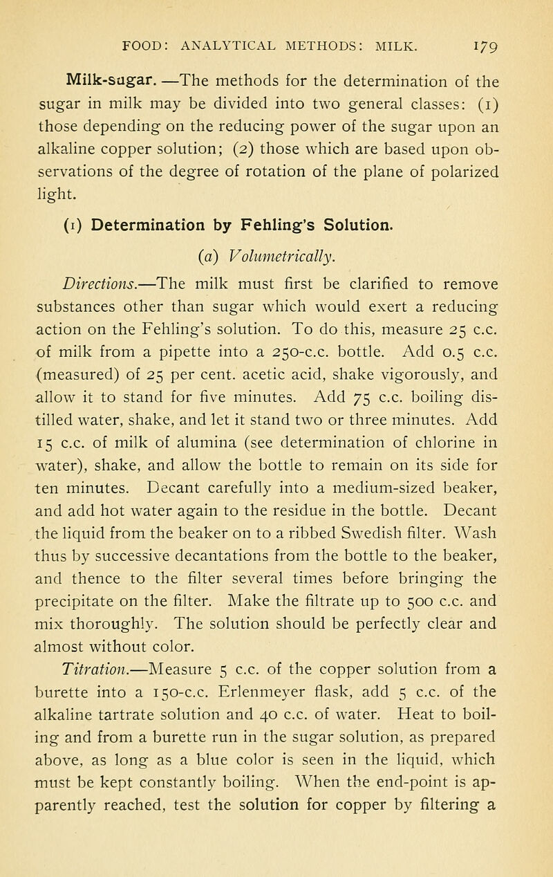 Milk-sugar. —The methods for the determination of the sugar in milk may be divided into two general classes: (i) those depending on the reducing power of the sugar upon an alkaline copper solution; (2) those which are based upon ob- servations of the degree of rotation of the plane of polarized light. (1) Determination by Fehling's Solution. (a) Volumetric ally. Directions.—The milk must first be clarified to remove substances other than sugar which would exert a reducing action on the Fehling's solution. To do this, measure 25 c.c. of milk from a pipette into a 250-c.c. bottle. Add 0.5 c.c. (measured) of 25 per cent, acetic acid, shake vigorously, and allow it to stand for five minutes. Add 75 c.c. boiling dis- tilled water, shake, and let it stand two or three minutes. Add 15 c.c. of milk of alumina (see determination of chlorine in water), shake, and allow the bottle to remain on its side for ten minutes. Decant carefully into a medium-sized beaker, and add hot water again to the residue in the bottle. Decant the liquid from the beaker on to a ribbed Swedish filter. Wash thus by successive decantations from the bottle to the beaker, and thence to the filter several times before bringing the precipitate on the filter. Make the filtrate up to 500 c.c. and mix thoroughly. The solution should be perfectly clear and almost without color. Titration.—Measure 5 c.c. of the copper solution from a burette into a 150-c.c. Erlenmeyer flask, add 5 c.c. of the alkaline tartrate solution and 40 c.c. of water. Heat to boil- ing and from a burette run in the sugar solution, as prepared above, as long as a blue color is seen in the liquid, which must be kept constantly boiling. When the end-point is ap- parently reached, test the solution for copper by filtering a