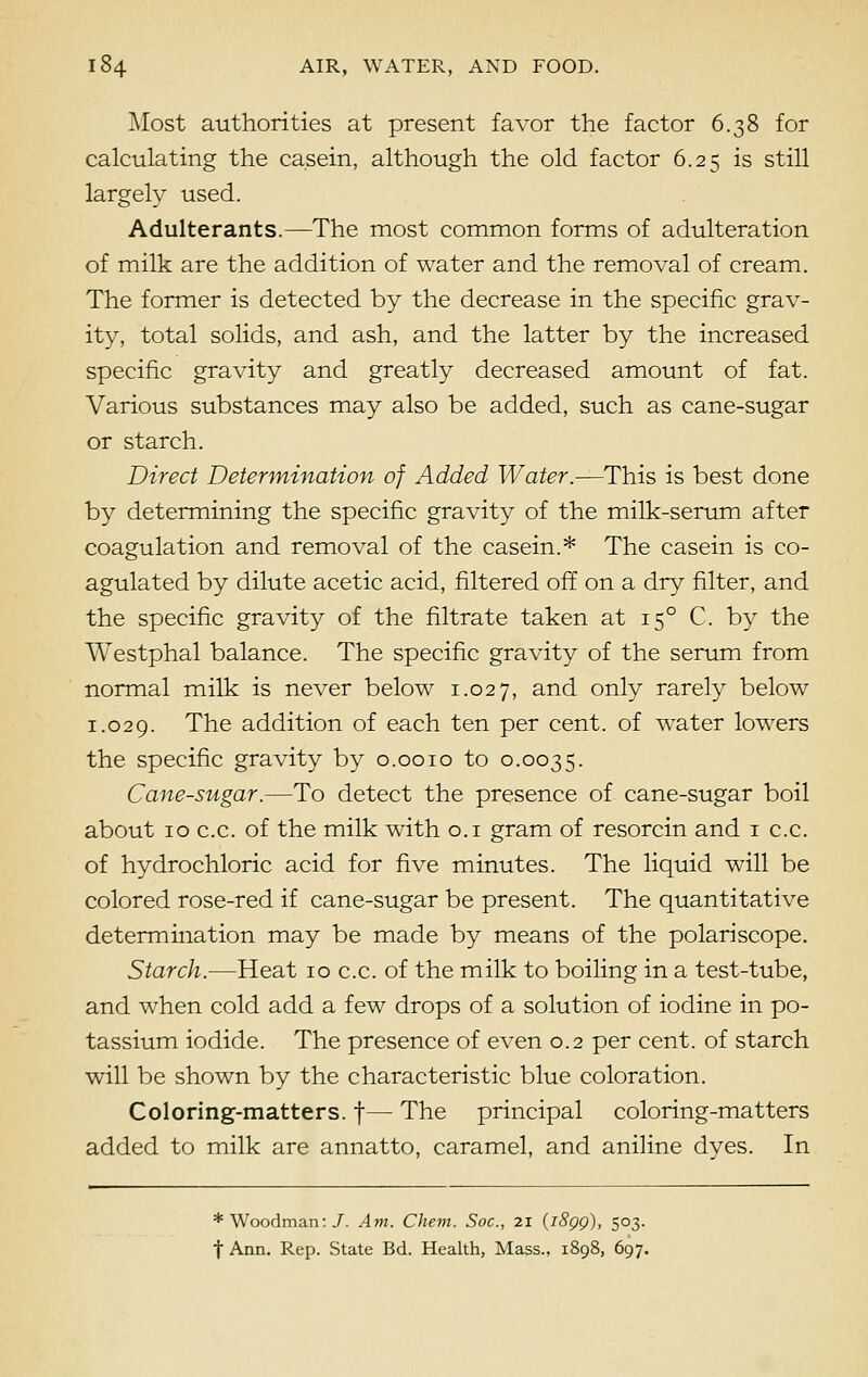 Most authorities at present favor the factor 6.38 for calculating the casein, although the old factor 6.25 is still largely used. Adulterants.—The most common forms of adulteration of milk are the addition of water and the removal of cream. The former is detected by the decrease in the specific grav- ity, total solids, and ash, and the latter by the increased specific gravity and greatly decreased amount of fat. Various substances may also be added, such as cane-sugar or starch. Direct Determination of Added Water.—This is best done by determining the specific gravity of the milk-serum after coagulation and removal of the casein.* The casein is co- agulated by dilute acetic acid, filtered off on a dry filter, and the specific gravity of the filtrate taken at 150 C. by the Westphal balance. The specific gravity of the serum from normal milk is never below 1.027, an(i only rarely below 1.029. The addition of each ten per cent, of water lowers the specific gravity by 0.0010 to 0.0035. Cane-sugar.—To detect the presence of cane-sugar boil about 10 c.c. of the milk with 0.1 gram of resorcin and 1 c.c. of hydrochloric acid for five minutes. The liquid will be colored rose-red if cane-sugar be present. The quantitative determination may be made by means of the polariscope. Starch.—Heat 10 c.c. of the milk to boiling in a test-tube, and when cold add a few drops of a solution of iodine in po- tassium iodide. The presence of even 0.2 per cent, of starch will be shown by the characteristic blue coloration. Coloring-matters, f— The principal coloring-matters added to milk are annatto, caramel, and aniline dyes. In * Woodman:/. Am. Chem. Soc, 21 (i8gg), 503. t Ann. Rep. State Bd. Health, Mass., 1898, 697.