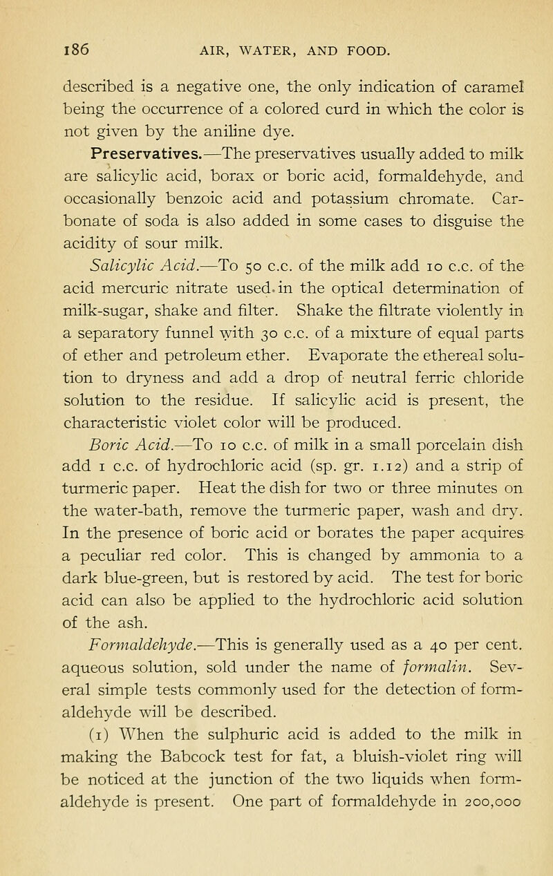 described is a negative one, the only indication of caramel being the occurrence of a colored curd in which the color is not given by the aniline dye. Preservatives.—The preservatives usually added to milk are salicylic acid, borax or boric acid, formaldehyde, and occasionally benzoic acid and potassium chromate. Car- bonate of soda is also added in some cases to disguise the acidity of sour milk. Salicylic Acid.—To 50 c.c. of the milk add 10 c.c. of the acid mercuric nitrate used, in the optical determination of milk-sugar, shake and filter. Shake the filtrate violently in a separatory funnel with 30 c.c. of a mixture of equal parts of ether and petroleum ether. Evaporate the ethereal solu- tion to dryness and add a drop of neutral ferric chloride solution to the residue. If salicylic acid is present, the characteristic violet color will be produced. Boric Acid.—To 10 c.c. of milk in a small porcelain dish add 1 c.c. of hydrochloric acid (sp. gr. 1.12) and a strip of turmeric paper. Heat the dish for two or three minutes on the water-bath, remove the turmeric paper, wash and dry. In the presence of boric acid or borates the paper acquires a peculiar red color. This is changed by ammonia to a dark blue-green, but is restored by acid. The test for boric acid can also be applied to the hydrochloric acid solution of the ash. Formaldehyde.—This is generally used as a 40 per cent, aqueous solution, sold under the name of formalin. Sev- eral simple tests commonly used for the detection of form- aldehyde will be described. (1) When the sulphuric acid is added to the milk in making the Babcock test for fat, a bluish-violet ring will be noticed at the junction of the two liquids when form- aldehyde is present. One part of formaldehyde in 200,000