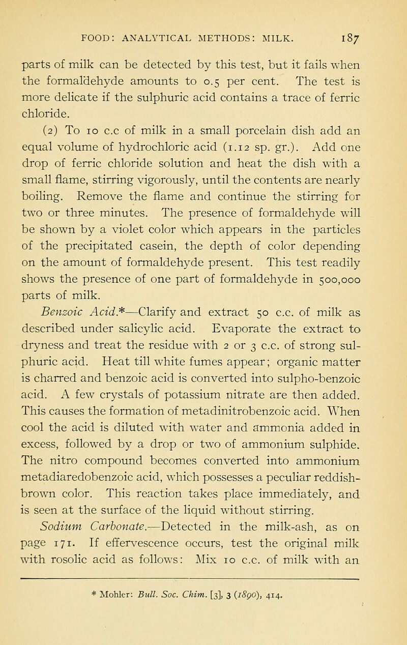 parts of milk can be detected by this test, but it fails when the formaldehyde amounts to 0.5 per cent. The test is more delicate if the sulphuric acid contains a trace of ferric chloride. (2) To 10 c.c of milk in a small porcelain dish add an equal volume of hydrochloric acid (1.12 sp. gr.). Add one drop of ferric chloride solution and heat the dish with a small flame, stirring vigorously, until the contents are nearly boiling. Remove the flame and continue the stirring for two or three minutes. The presence of formaldehyde will be shown by a violet color which appears in the particles of the precipitated casein, the depth of color depending on the amount of formaldehyde present. This test readily shows the presence of one part of formaldehyde in 500,000 parts of milk. Benzoic Acid*—Clarify and extract 50 c.c. of milk as described under salicylic acid. Evaporate the extract to dryness and treat the residue with 2 or 3 c.c. of strong sul- phuric acid. Heat till white fumes appear; organic matter is charred and benzoic acid is converted into sulpho-benzoic acid. A few crystals of potassium nitrate are then added. This causes the formation of metadinitrobenzoic acid. When cool the acid is diluted with water and ammonia added in excess, followed by a drop or two of ammonium sulphide. The nitro compound becomes converted into ammonium metadiaredobenzoic acid, which possesses a peculiar reddish- brown color. This reaction takes place immediately, and is seen at the surface of the liquid without stirring. Sodium Carbonate.—Detected in the milk-ash, as on page 171. If effervescence occurs, test the original milk with rosolic acid as follows: Mix 10 c.c. of milk with an * Mohler: Bull. Soc. Chim. [3], 3 (i8go), 414.