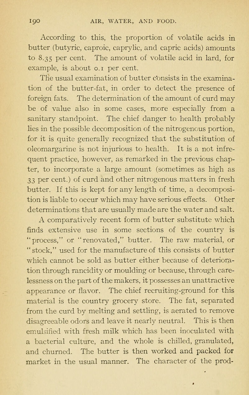 According to this, the proportion of volatile acids in butter (butyric, caproic, caprylic, and capric acids) amounts to 8.35 per cent. The amount of volatile acid in lard, for example, is about 0.1 per cent. The usual examination of butter c'onsists in the examina- tion of the butter-fat, in order to detect the presence of foreign fats. The determination of the amount of curd may be of value also in some cases, more especially from a sanitary standpoint. The chief danger to health probably lies in the possible decomposition of the nitrogenous portion, for it is quite generally recognized that the substitution of oleomargarine is not injurious to health. It is a not infre- quent practice, however, as remarked in the previous chap- ter, to incorporate a large amount (sometimes as high as 33 per cent.) of curd and other nitrogenous matters in fresh butter. If this is kept for any length of time, a decomposi- tion is liable to occur which may have serious effects. Other determinations that are usually made are the water and salt. A comparatively recent form of butter substitute which finds extensive use in some sections of the country is process, or renovated, butter. The raw material, or  stock, used for the manufacture of this consists of butter which cannot be sold as butter either because of deteriora- tion through rancidity or moulding or because, through care- lessness on the part of the makers, it possesses an unattractive appearance or flavor. The chief recruiting-ground for this material is the country grocery store. The fat, separated from the curd by melting and settling, is aerated to remove disagreeable odors and leave it nearly neutral. This is then emulsified with fresh milk which has been inoculated with a bacterial culture, and the whole is chilled, granulated, and churned. The butter is then worked and packed for market in the usual manner. The character of the prod-