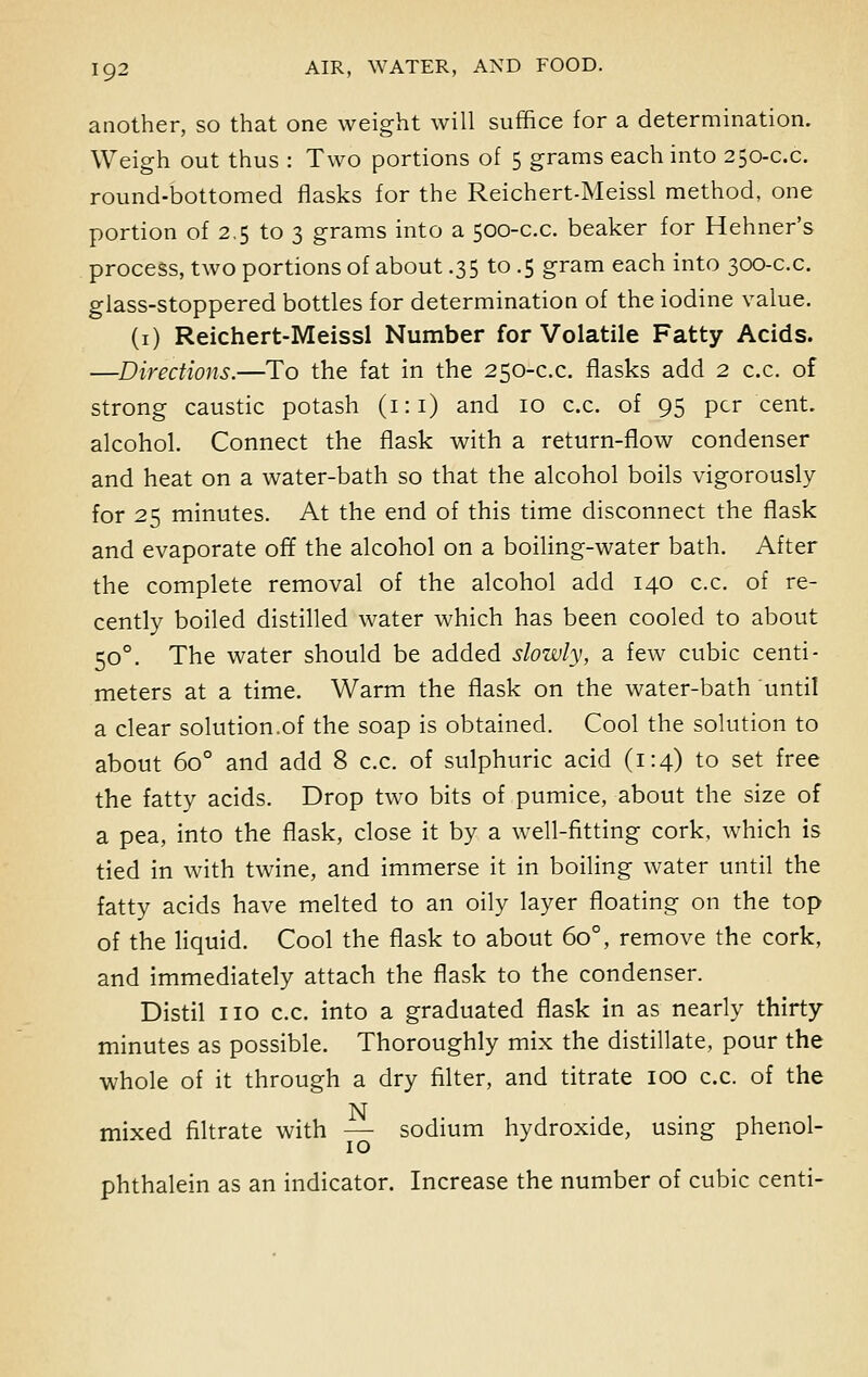 another, so that one weight will suffice for a determination. Weigh out thus : Two portions of 5 grams each into 250-c.c. round-bottomed flasks for the Reichert-Meissl method, one portion of 2.5 to 3 grams into a 500-c.c. beaker for Hehner's process, two portions of about .35 to .5 gram each into 300-c.c. glass-stoppered bottles for determination of the iodine value. (1) Reichert-Meissl Number for Volatile Fatty Acids. —Directions.—To the fat in the 250-c.c. flasks add 2 c.c. of strong caustic potash (1:1) and 10 c.c. of 95 per cent, alcohol. Connect the flask with a return-flow condenser and heat on a water-bath so that the alcohol boils vigorously for 25 minutes. At the end of this time disconnect the flask and evaporate off the alcohol on a boiling-water bath. After the complete removal of the alcohol add 140 c.c. of re- cently boiled distilled water which has been cooled to about 500. The water should be added slowly, a few cubic centi- meters at a time. Warm the flask on the water-bath until a clear solution.of the soap is obtained. Cool the solution to about 6o° and add 8 c.c. of sulphuric acid (1:4) to set free the fatty acids. Drop two bits of pumice, about the size of a pea, into the flask, close it by a well-fitting cork, which is tied in with twine, and immerse it in boiling water until the fatty acids have melted to an oily layer floating on the top of the liquid. Cool the flask to about 6o°, remove the cork, and immediately attach the flask to the condenser. Distil no c.c. into a graduated flask in as nearly thirty minutes as possible. Thoroughly mix the distillate, pour the whole of it through a dry filter, and titrate 100 c.c. of the mixed filtrate with —■ sodium hydroxide, using phenol- phthalein as an indicator. Increase the number of cubic centi-