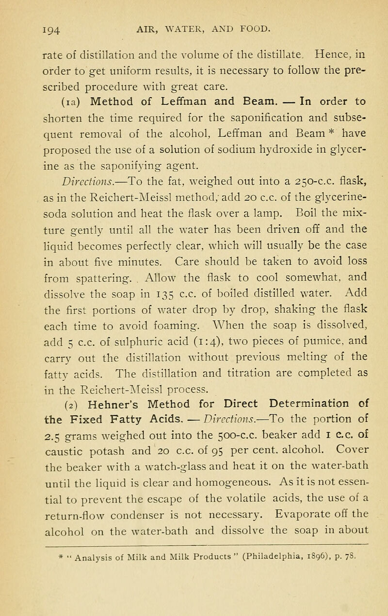 rate of distillation and the volume of the distillate. Hence, in order to get uniform results, it is necessary to follow the pre- scribed procedure with great care. (ia) Method of Leffman and Beam. — In order to shorten the time required for the saponification and subse- quent removal of the alcohol, Leffman and Beam * have proposed the use of a solution of sodium hydroxide in glycer- ine as the saponifying agent. Directions.—To the fat, weighed out into a 250-c.c. flask, as in the Reichert-Meissl method; add 20 c.c. of the glycerine- soda solution and heat the flask over a lamp. Boil the mix- ture gently until all the water has been driven off and the liquid becomes perfectly clear, which will usually be the case in about five minutes. Care should be taken to avoid loss from spattering. . Allow the flask to cool somewhat, and dissolve the soap in 135 c.c. of boiled distilled water. Add the first portions of water drop by drop, shaking the flask each time to avoid foaming. When the soap is dissolved, add 5 c.c. of sulphuric acid (1:4), two pieces of pumice, and carry out the distillation without previous melting of the fatty acids. The distillation and titration are completed as in the Reichert-Meissl process. (2) Hehner's Method for Direct Determination of the Fixed Fatty Acids, -— Directions.—To the portion of 2.5 grams weighed out into the 500-c.c. beaker add 1 e.c. of caustic potash and 20 c.c. of 95 per cent, alcohol. Cover the beaker with a watch-glass and heat it on the water-bath until the liquid is clear and homogeneous. As it is not essen- tial to prevent the escape of the volatile acids, the use of a return-flow condenser is not necessary. Evaporate off the alcohol on the water-bath and dissolve the soap in about Analysis of Milk and Milk Products  (Philadelphia, 1S96), p. 78,