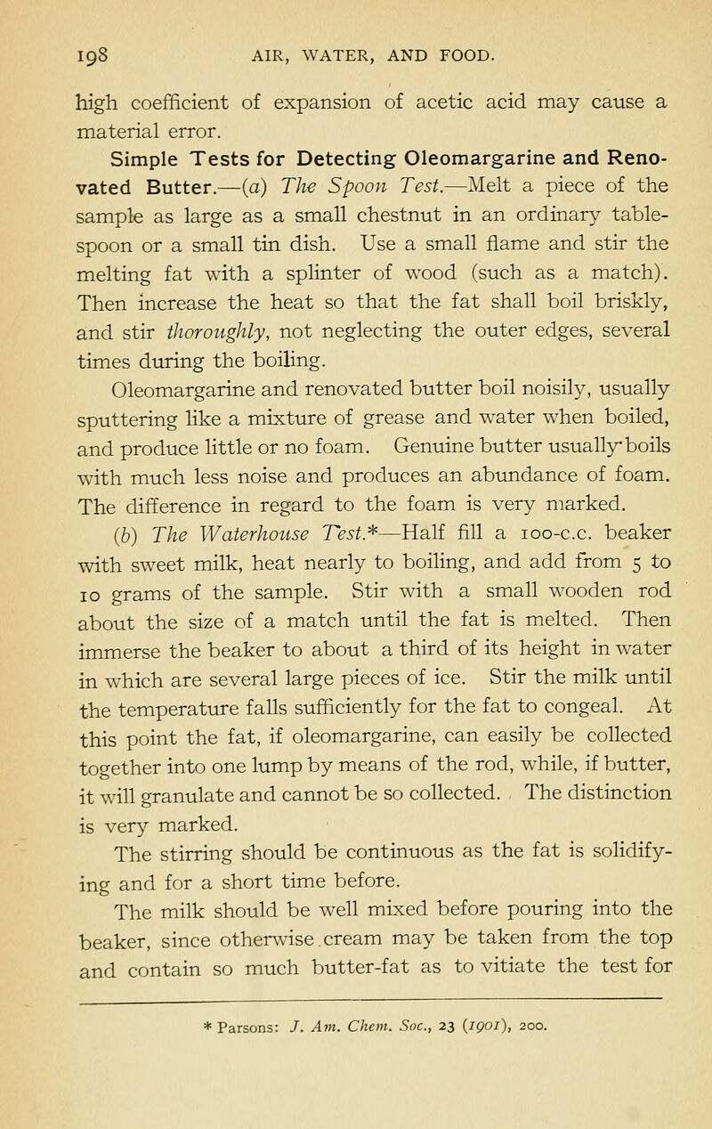 high coefficient of expansion of acetic acid may cause a material error. Simple Tests for Detecting Oleomargarine and Reno- vated Butter.—(a) The Spoon Test.—Melt a piece of the sample as large as a small chestnut in an ordinary table- spoon or a small tin dish. Use a small flame and stir the melting fat with a splinter of wood (such as a match). Then increase the heat so that the fat shall boil briskly, and stir thoroughly, not neglecting the outer edges, several times during the boiling. Oleomargarine and renovated butter boil noisily, usually sputtering like a mixture of grease and water when boiled, and produce little or no foam. Genuine butter usually boils with much less noise and produces an abundance of foam. The difference in regard to the foam is very marked. (6) The Waterhouse Test.*—Half fill a 100-c.c. beaker with sweet milk, heat nearly to boiling, and add from 5 to 10 grams of the sample. Stir with a small wooden rod about the size of a match until the fat is melted. Then immerse the beaker to about a third of its height in water in which are several large pieces of ice. Stir the milk until the temperature falls sufficiently for the fat to congeal. At this point the fat, if oleomargarine, can easily be collected together into one lump by means of the rod, while, if butter, it will granulate and cannot be so collected. The distinction is very marked. The stirring should be continuous as the fat is solidify- ing and for a short time before. The milk should be well mixed before pouring into the beaker, since otherwise. cream may be taken from the top and contain so much butter-fat as to vitiate the test for * Parsons: /. Am. Chem. Soc, 23 (1901), 200.