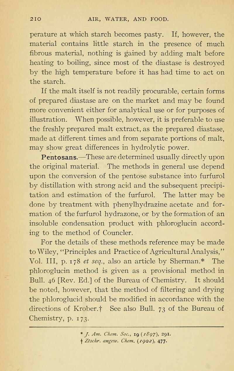 perature at which starch becomes pasty. If, however, the material contains little starch in the presence of much fibrous material, nothing is gained by adding malt before heating to boiling, since most of the diastase is destroyed by the high temperature before it has had time to act on the starch. If the malt itself is not readily procurable, certain forms of prepared diastase are on the market and may be found more convenient either for analytical use or for purposes of illustration. When possible, however, it is preferable to use the freshly prepared malt extract, as the prepared diastase, made at different times and from separate portions of malt, may show great differences in hydrolytic power. Pentosans.—These are determined usually directly upon the original material. The methods in general use depend upon the conversion of the pentose substance into furfurol by distillation with strong acid and the subsequent precipi- tation and estimation of the furfurol. The latter may be done by treatment with phenylhydrazine acetate and for- mation of the furfurol hydrazone, or by the formation of an insoluble condensation product with phloroglucin accord- ing to the method of Councler. For the details of these methods reference may be made to Wiley, Principles and Practice of Agricultural Analysis, Vol. Ill, p. 178 et sea., also an article by Sherman.* The phloroglucin method is given as a provisional method in Bull. 46 [Rev. Ed.] of the Bureau of Chemistry. It should be noted, however, that the method of filtering and drying the phloroglucid should be modified in accordance with the directions of Krober.f See also Bull. 73 of the Bureau of Chemistry, p. 173. * J. Am. Chern. Soc, ig (7897), 291. I Ztschr. angew. Chem. (igo2), 477.