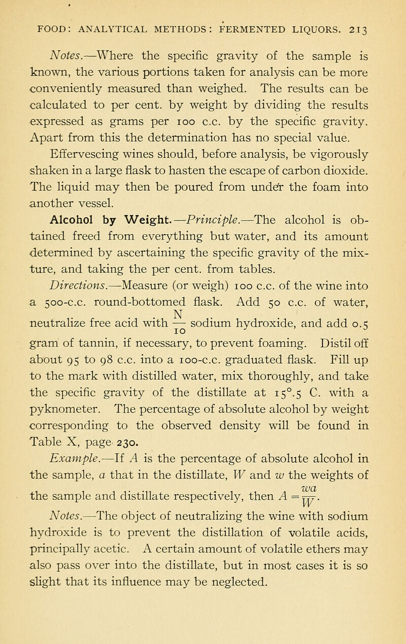 Notes.—Where the specific gravity of the sample is known, the various portions taken for analysis can be more conveniently measured than weighed. The results can be calculated to per cent, by weight by dividing the results expressed as grams per 100 c.c. by the specific gravity. Apart from this the determination has no special value. Effervescing wines should, before analysis, be vigorously shaken in a large flask to hasten the escape of carbon dioxide. The liquid may then be poured from under the foam into another vessel. Alcohol by Weight.—Principle.—The alcohol is ob- tained freed from everything but water, and its amount determined by ascertaining the specific gravity of the mix- ture, and taking the per cent, from tables. Directions.—Measure (or weigh) 100 c.c. of the wine into a 500-c.c. round-bottomed flask. Add 50 c.c. of water, . N neutralize free acid with — sodium hydroxide, and add 0.5 gram of tannin, if necessary, to prevent foaming. Distil off about 95 to 98 c.c. into a 100-c.c. graduated flask. Fill up to the mark with distilled water, mix thoroughly, and take the specific gravity of the distillate at i5°.s C. with a pyknometer. The percentage of absolute alcohol by weight corresponding to the observed density will be found in Table X, page 230. Example.—If A is the percentage of absolute alcohol in the sample, a that in the distillate, W and w the weights of WCL the sample and distillate respectively, then A =Yrf- Notes.—The object of neutralizing the wine with sodium hydroxide is to prevent the distillation of volatile acids, principally acetic. A certain amount of volatile ethers may also pass over into the distillate, but in most cases it is so slight that its influence may be neglected.