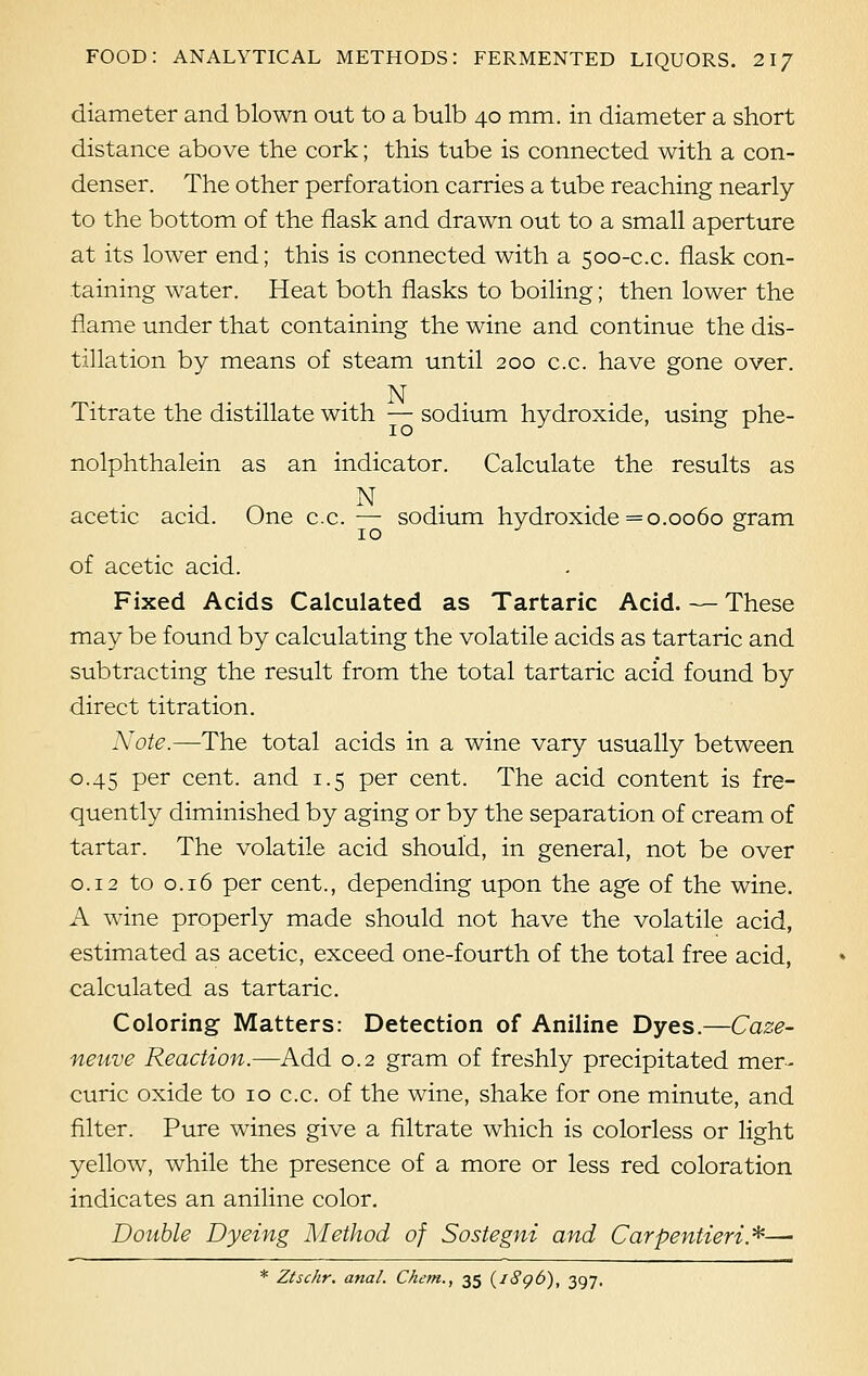 diameter and blown out to a bulb 40 mm. in diameter a short distance above the cork; this tube is connected with a con- denser. The other perforation carries a tube reaching nearly to the bottom of the flask and drawn out to a small aperture at its lower end; this is connected with a 500-c.c. flask con- taining water. Heat both flasks to boiling; then lower the flame under that containing the wine and continue the dis- tillation by means of steam until 200 c.c. have gone over. N Titrate the distillate with — sodium hydroxide, using phe- nolphthalein as an indicator. Calculate the results as N acetic acid. One c.c.— sodium hydroxide =0.0060 gram of acetic acid. Fixed Acids Calculated as Tartaric Acid. — These may be found by calculating the volatile acids as tartaric and subtracting the result from the total tartaric acid found by direct titration. Note.—The total acids in a wine vary usually between 0.45 per cent, and 1.5 per cent. The acid content is fre- quently diminished by aging or by the separation of cream of tartar. The volatile acid should, in general, not be over 0.12 to 0.16 per cent., depending upon the age of the wine. A wine properly made should not have the volatile acid, estimated as acetic, exceed one-fourth of the total free acid, calculated as tartaric. Coloring Matters: Detection of Aniline Dyes.—Caze- neuve Reaction.—Add 0.2 gram of freshly precipitated mer- curic oxide to 10 c.c. of the wine, shake for one minute, and filter. Pure wines give a filtrate which is colorless or light yellow, while the presence of a more or less red coloration indicates an aniline color. Double Dyeing Method of Sostegni and Carpentieri*—■ * Ztschr. anal. Chem., 35 (i8q6), 397.