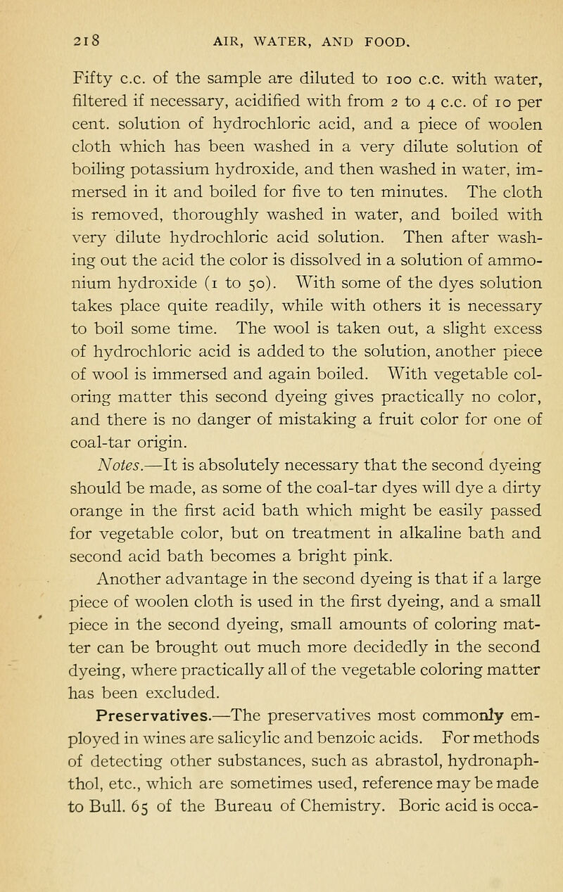 Fifty c.c. of the sample are diluted to ioo c.c. with water, filtered if necessary, acidified with from 2 to 4 c.c. of 10 per cent, solution of hydrochloric acid, and a piece of woolen cloth which has been washed in a very dilute solution of boiling potassium hydroxide, and then washed in water, im- mersed in it and boiled for five to ten minutes. The cloth is removed, thoroughly washed in water, and boiled with very dilute hydrochloric acid solution. Then after wash- ing out the acid the color is dissolved in a solution of ammo- nium hydroxide (1 to 50). With some of the dyes solution takes place quite readily, while with others it is necessary to boil some time. The wool is taken out, a slight excess of hydrochloric acid is added to the solution, another piece of wool is immersed and again boiled. With vegetable col- oring matter this second dyeing gives practically no color, and there is no danger of mistaking a fruit color for one of coal-tar origin. Notes.—It is absolutely necessary that the second dyeing should be made, as some of the coal-tar dyes will dye a dirty orange in the first acid bath which might be easily passed for vegetable color, but on treatment in alkaline bath and second acid bath becomes a bright pink. Another advantage in the second dyeing is that if a large piece of woolen cloth is used in the first dyeing, and a small piece in the second dyeing, small amounts of coloring mat- ter can be brought out much more decidedly in the second dyeing, where practically all of the vegetable coloring matter has been excluded. Preservatives.—The preservatives most commonly em- ployed in wines are salicylic and benzoic acids. For methods of detecting other substances, such as abrastol, hydronaph- thol, etc., which are sometimes used, reference may be made to Bull. 65 of the Bureau of Chemistry. Boric acid is occa-