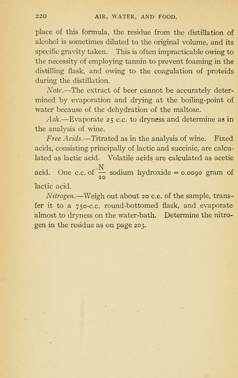 place of this formula, the residue from the distillation of alcohol is sometimes diluted to the original volume, and its specific gravity taken. This is often impracticable owing to the necessity of employing tannin to prevent foaming in the distilling flask, and owing to the coagulation of proteids during the distillation. Note.—The extract of beer cannot be accurately deter- mined by evaporation and drying at the boiling-point of water because of the dehydration of the maltose. Ash.—Evaporate 25 c.c. to dryness and determine as in the analysis of wine. Free Acids.—Titrated as in the analysis of wine. Fixed acids, consisting principally of lactic and succinic, are calcu- lated as lactic acid. Volatile acids are calculated as acetic N acid. One c.c. of — sodium hydroxide = 0.0090 gram of lactic acid. Nitrogen.—Weigh, out about 20 c.c. of the sample, trans- fer it to a 750-c.c. round-bottomed flask, and evaporate almost to dryness on the water-bath. Determine the nitro- gen in the residue as on page 203.