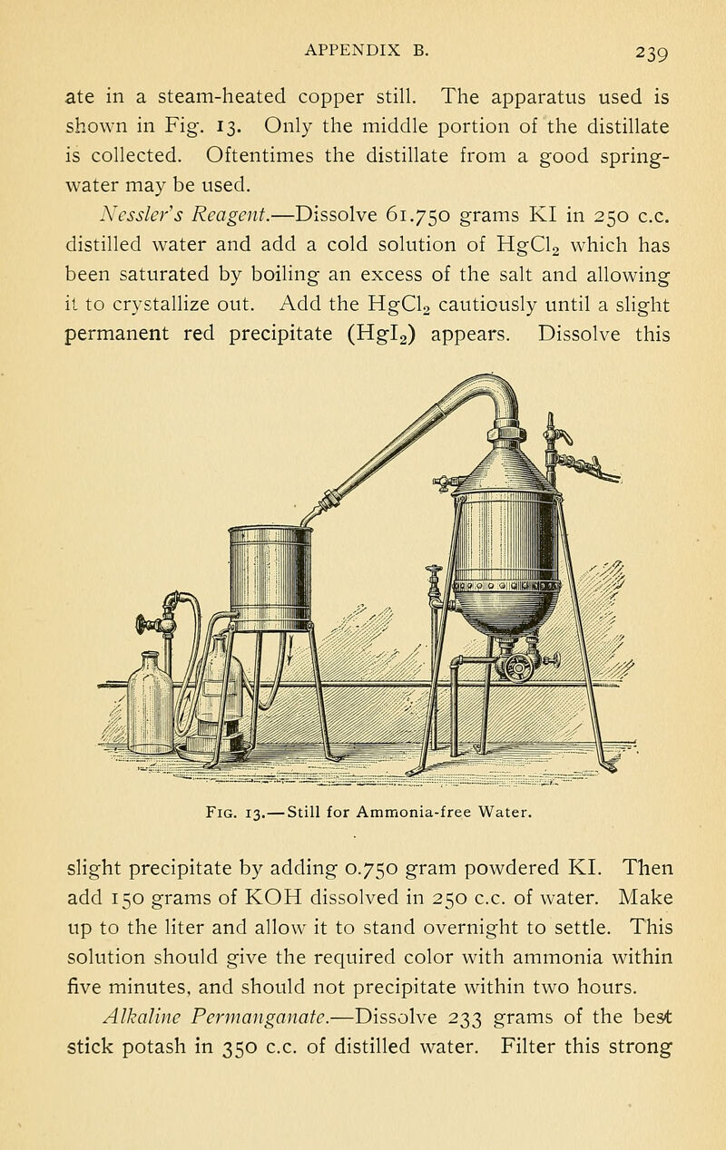 ate in a steam-heated copper still. The apparatus used is shown in Fig. 13. Only the middle portion of the distillate is collected. Oftentimes the distillate from a good spring- water may be used. Nessler's Reagent.—Dissolve 61.750 grams KI in 250 c.c. distilled water and add a cold solution of HgCl2 which has been saturated by boiling an excess of the salt and allowing it to crystallize out. Add the HgCl2 cautiously until a slight permanent red precipitate (Hgl2) appears. Dissolve this Fig. 13.—Still for Ammonia-free Water. slight precipitate by adding 0.750 gram powdered KI. Then add 150 grams of KOH dissolved in 250 c.c. of water. Make up to the liter and allow it to stand overnight to settle. This solution should give the required color with ammonia within five minutes, and should not precipitate within two hours. Alkaline Permanganate.—Dissolve 233 grams of the best stick potash in 350 c.c. of distilled water. Filter this strong