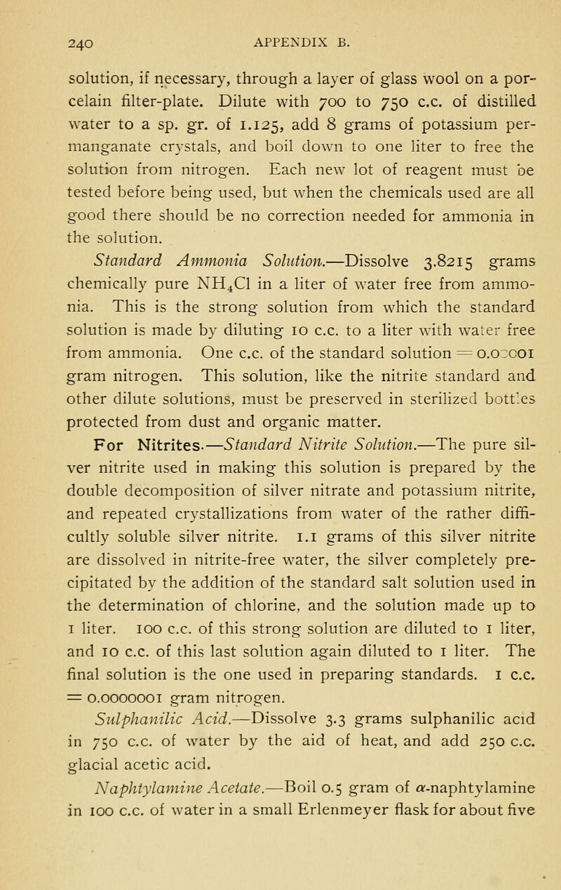 solution, if necessary, through a layer of glass wool on a por- celain filter-plate. Dilute with 700 to 750 c.c. of distilled water to a sp. gr. of 1.125, add 8 grams of potassium per- manganate crystals, and boil down to one liter to free the solution from nitrogen. Each new lot of reagent must be tested before being used, but when the chemicals used are all good there should be no correction needed for ammonia in the solution. Standard Ammonia Solution.—Dissolve 3.8215 grams chemically pure NH4C1 in a liter of water free from ammo- nia. This is the strong solution from which the standard solution is made by diluting 10 c.c. to a liter with water free from ammonia. One c.c. of the standard solution = o.occoi gram nitrogen. This solution, like the nitrite standard and other dilute solutions, must be preserved in sterilized bottles protected from dust and organic matter. For Nitrites.—Standard Nitrite Solution.—The pure sil- ver nitrite used in making this solution is prepared by the double decomposition of silver nitrate and potassium nitrite, and repeated crystallizations from water of the rather diffi- cultly soluble silver nitrite. 1.1 grams of this silver nitrite are dissolved in nitrite-free water, the silver completely pre- cipitated by the addition of the standard salt solution used in the determination of chlorine, and the solution made up to 1 liter. 100 c.c. of this strong solution are diluted to 1 liter, and 10 c.c. of this last solution again diluted to 1 liter. The final solution is the one used in preparing standards. 1 c.c. = 0.0000001 gram nitrogen. Sulphanilic Acid.—Dissolve 3.3 grams sulphanilic acid in 750 c.c. of water by the aid of heat, and add 250 c.c. glacial acetic acid. Naphtylamine Acetate.—Boil 0.5 gram of a'-naphtylamine in 100 c.c. of water in a small Erlenmeyer flask for about five