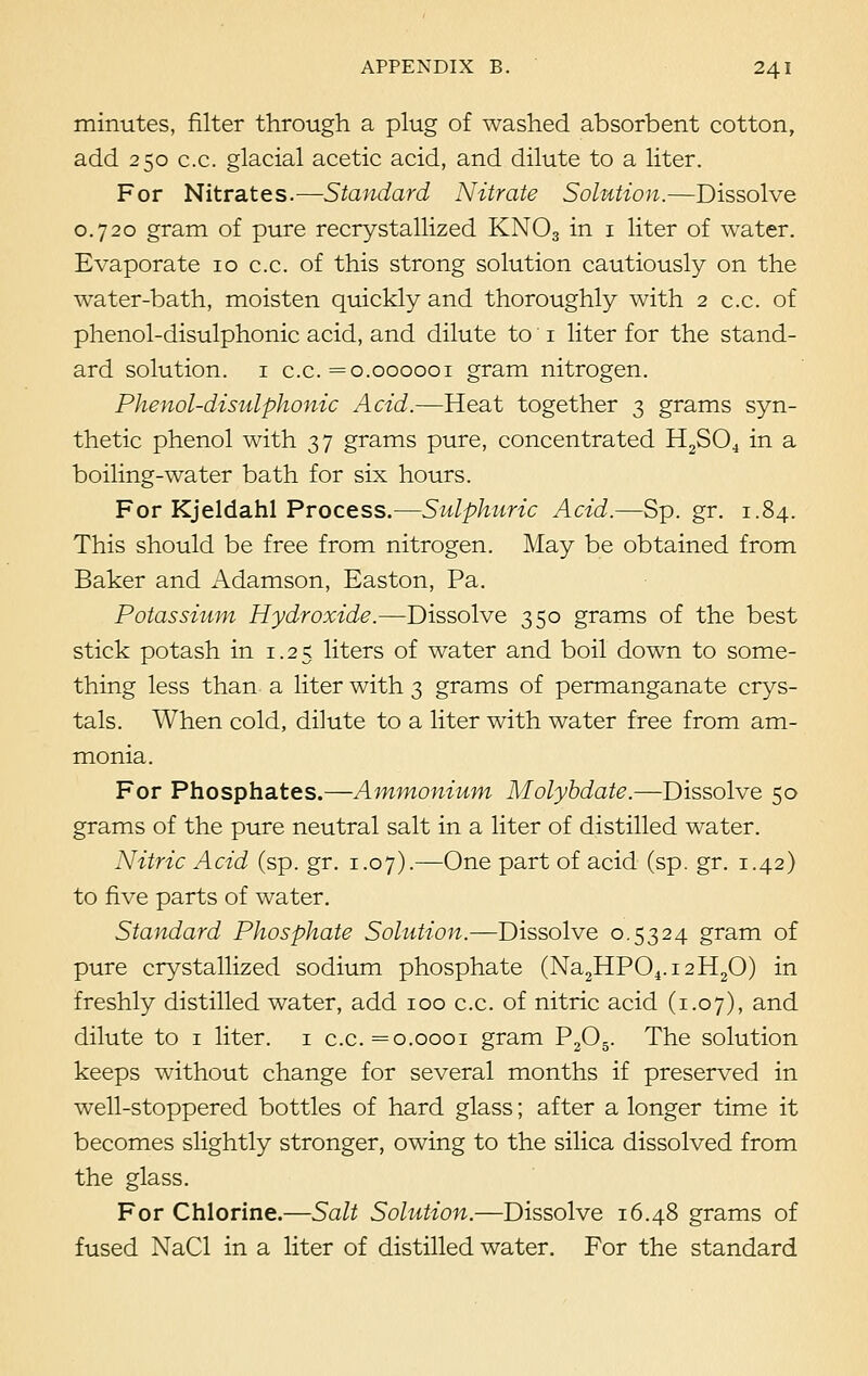 minutes, filter through a plug of washed absorbent cotton, add 250 c.c. glacial acetic acid, and dilute to a liter. For Nitrates.—Standard Nitrate Solution.—Dissolve 0.720 gram of pure recrystallized KN03 in 1 liter of water. Evaporate 10 c.c. of this strong solution cautiously on the water-bath, moisten quickly and thoroughly with 2 c.c. of phenol-disulphonic acid, and dilute to 1 liter for the stand- ard solution. 1 c.c. =0.000001 gram nitrogen. Phenol-disulphonic Acid.—Heat together 3 grams syn- thetic phenol with 37 grams pure, concentrated H2S04 in a boiling-water bath for six hours. For Kjeldahl Process.—Sulphuric Acid.—Sp. gr. 1.84. This should be free from nitrogen. May be obtained from Baker and Adamson, Easton, Pa. Potassium Hydroxide.—Dissolve 350 grams of the best stick potash in 1.25 liters of water and boil down to some- thing less than a liter with 3 grams of permanganate crys- tals. When cold, dilute to a liter with water free from am- monia. For Phosphates.—Ammonium Molybdate.—Dissolve 50 grams of the pure neutral salt in a liter of distilled water. Nitric Acid (sp. gr. 1.07).—One part of acid (sp. gr. 1.42) to five parts of water. Standard Phosphate Solution.—Dissolve 0.5324 gram of pure crystallized sodium phosphate (Na2HP04.i2H20) in freshly distilled water, add 100 c.c. of nitric acid (1.07), and dilute to 1 liter. 1 c.c. =0.0001 gram P205. The solution keeps without change for several months if preserved in well-stoppered bottles of hard glass; after a longer time it becomes slightly stronger, owing to the silica dissolved from the glass. For Chlorine.—Salt Solution.—Dissolve 16.48 grams of fused NaCl in a liter of distilled water. For the standard