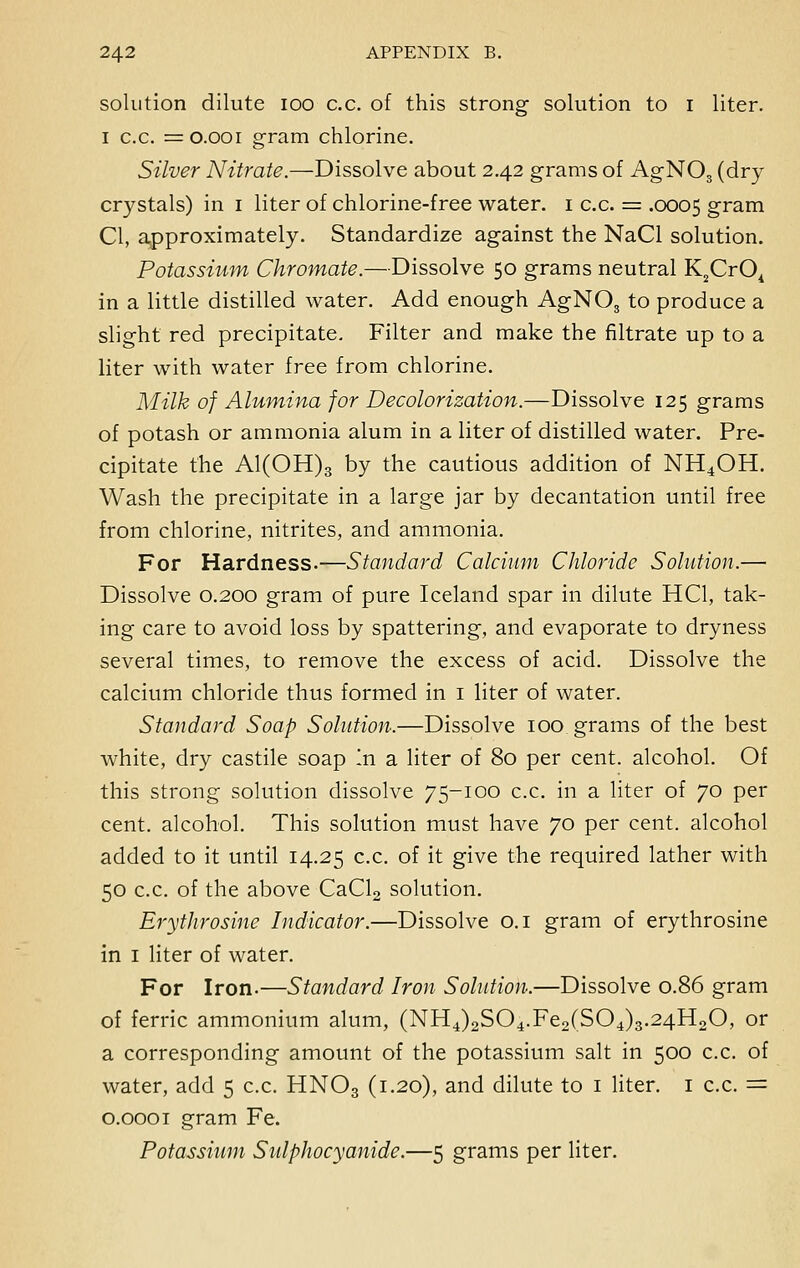solution dilute ioo c.c. of this strong solution to i liter, i c.c. = o.ooi gram chlorine. Silver Nitrate.—Dissolve about 2.42 grams of AgNOs (dry- crystals) in 1 liter of chlorine-free water. 1 c.c. = .0005 gram CI, approximately. Standardize against the NaCl solution. Potassium Chromate.—Dissolve 50 grams neutral K2Cr04 in a little distilled water. Add enough AgNOs to produce a slight red precipitate. Filter and make the filtrate up to a liter with water free from chlorine. Milk of Alumina for Decolorization.—Dissolve 125 grams of potash or ammonia alum in a liter of distilled water. Pre- cipitate the Al(OH)3 by the cautious addition of NH4OH. Wash the precipitate in a large jar by decantation until free from chlorine, nitrites, and ammonia. For Hardness.—Standard Calcium Chloride Solution.— Dissolve 0.200 gram of pure Iceland spar in dilute HC1, tak- ing care to avoid loss by spattering, and evaporate to dryness several times, to remove the excess of acid. Dissolve the calcium chloride thus formed in 1 liter of water. Standard Soap Solution.—Dissolve 100 grams of the best white, dry castile soap in sl liter of 80 per cent, alcohol. Of this strong solution dissolve 75-100 c.c. in a liter of 70 per cent, alcohol. This solution must have 70 per cent, alcohol added to it until 14.25 c.c. of it give the required lather with 50 c.c. of the above CaCl2 solution. Erythrosine Indicator.—Dissolve 0.1 gram of erythrosine in 1 liter of water. For Iron.—Standard Iron Solution.—Dissolve 0.86 gram of ferric ammonium alum, (NH4)2S04.Fe2(S04)3.24H20, or a corresponding amount of the potassium salt in 500 c.c. of water, add 5 c.c. HN03 (1.20), and dilute to 1 liter. 1 c.c. = 0.0001 gram Fe. Potassium Sulphocyanide.—5 grams per liter.