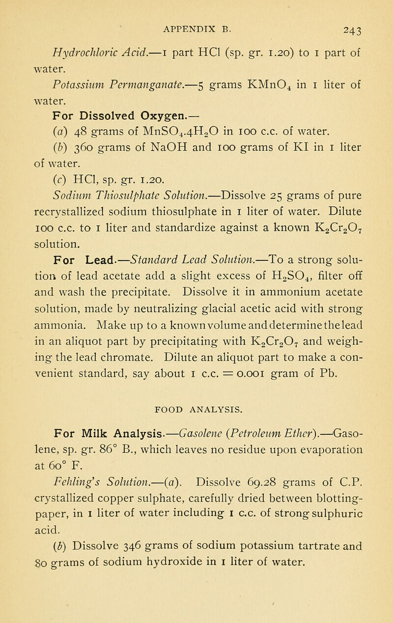 Hydrochloric Acid.—1 part HC1 (sp. gr. 1.20) to 1 part of water. Potassium Permanganate.—5 grams KMn04 in 1 liter of water. For Dissolved Oxygen.— (a) 48 grams of MnS04.4H20 in 100 c.c. of water. (b) 360 grams of NaOH and 100 grams of KI in 1 liter of water. (c) HC1, sp. gr. 1.20. Sodium Thiosulphate Solution,—Dissolve 25 grams of pure recrystallized sodium thiosulphate in 1 liter of water. Dilute 100 c.c. to 1 liter and standardize against a known K2Cr207 solution. For Lead.—Standard Lead Solution.—To a strong solu- tion of lead acetate add a slight excess of H2S04, filter off and wash the precipitate. Dissolve it in ammonium acetate solution, made by neutralizing glacial acetic acid with strong ammonia. Make up to a known volume and determine the lead in an aliquot part by precipitating with K2Cr207 and weigh- ing the lead chromate. Dilute an aliquot part to make a con- venient standard, say about 1 c.c. = 0.001 gram of Pb. FOOD ANALYSIS. For Milk Analysis.—Gasolene {Petroleum Ether).—Gaso- lene, sp. gr. 86° B., which leaves no residue upon evaporation at 6o° F. Fehling's Solution.—(a). Dissolve 69.28 grams of C.P. crystallized copper sulphate, carefully dried between blotting- paper, in 1 liter of water including 1 c.c. of strong sulphuric acid. (b) Dissolve 346 grams of sodium potassium tartrate and 80 grams of sodium hydroxide in 1 liter of water.