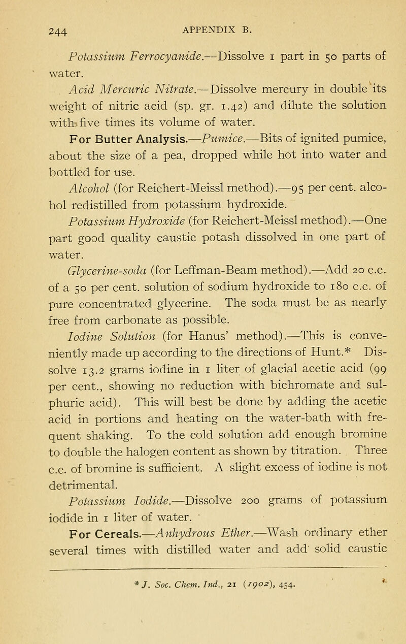 Potassium Ferrocyanide.—Dissolve i part in 50 parts of water. Acid Mercuric Nitrate.—Dissolve mercury in double its weight of nitric acid (sp. gr. 1.42) and dilute the solution wittufive times its volume of water. For Butter Analysis.—Pumice.—Bits of ignited pumice, about the size of a pea, dropped while hot into water and bottled for use. Alcohol (for Reichert-Meissl method).—95 per cent, alco- hol redistilled from potassium hydroxide. Potassium Hydroxide (for Reichert-Meissl method).—One part good quality caustic potash dissolved in one part of water. Glycerine-soda (for Leffman-Beam method).—Add 20 c.c. of a 50 per cent, solution of sodium hydroxide to 180 c.c. of pure concentrated glycerine. The soda must be as nearly free from carbonate as possible. Iodine Solution (for Hanus' method).—This is conve- niently made up according to the directions of Hunt.* Dis- solve 13.2 grams iodine in 1 liter of glacial acetic acid (99 per cent., showing no reduction with bichromate and sul- phuric acid). This will best be done by adding the acetic acid in portions and heating on the water-bath with fre- quent shaking. To the cold solution add enough bromine to double the halogen content as shown by titration. Three c.c. of bromine is sufficient. A slight excess of iodine is not detrimental. Potassium Iodide.—Dissolve 200 grams of potassium iodide in 1 liter of water. For Cereals.—Anhydrous Ether.—Wash ordinary ether several times with distilled water and add' solid caustic */. Soc. Client. Ind., 21 (igo2), 454.