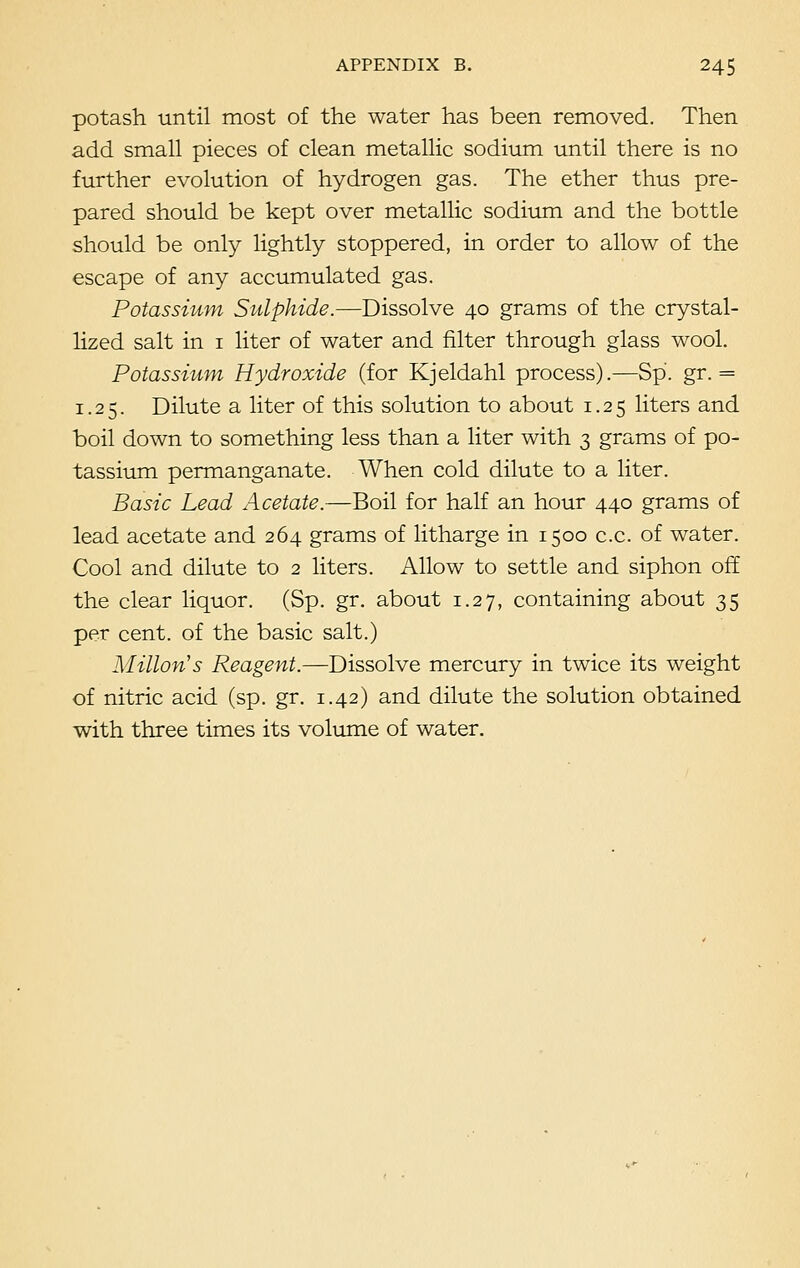 potash until most of the water has been removed. Then add small pieces of clean metallic sodium until there is no further evolution of hydrogen gas. The ether thus pre- pared should be kept over metallic sodium and the bottle should be only lightly stoppered, in order to allow of the escape of any accumulated gas. Potassium Sulphide.—Dissolve 40 grams of the crystal- lized salt in 1 liter of water and filter through glass wool. Potassium Hydroxide (for Kjeldahl process).—Sp. gr. = 1.25. Dilute a liter of this solution to about 1.25 liters and boil down to something less than a liter with 3 grams of po- tassium permanganate. When cold dilute to a liter. Basic Lead Acetate.—Boil for half an hour 440 grams of lead acetate and 264 grams of litharge in 1500 c.c. of water. Cool and dilute to 2 liters. Allow to settle and siphon off the clear liquor. (Sp. gr. about 1.27, containing about 35 per cent, of the basic salt.) Millon's Reagent.—Dissolve mercury in twice its weight of nitric acid (sp. gr. 1.42) and dilute the solution obtained with three times its volume of water.