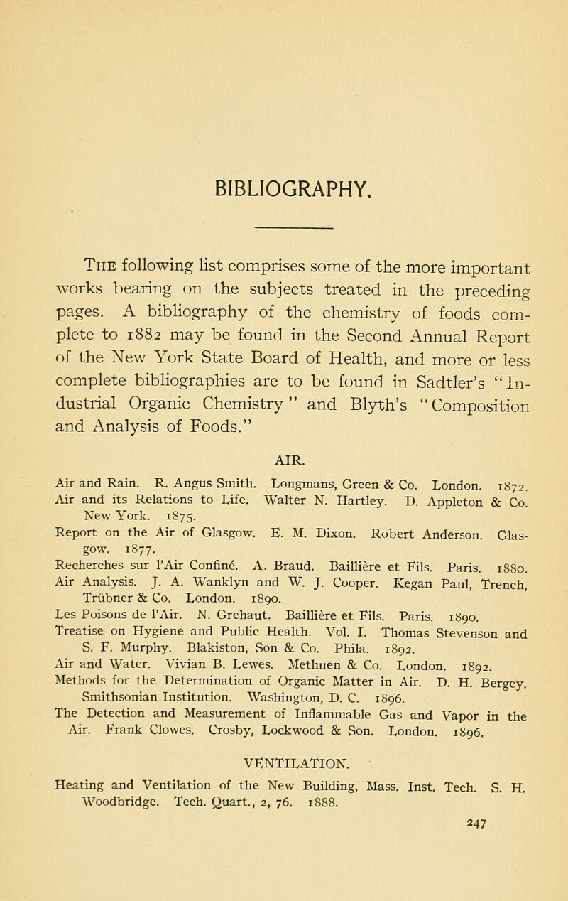 BIBLIOGRAPHY. The following list comprises some of the more important works bearing on the subjects treated in the preceding pages. A bibliography of the chemistry of foods com- plete to 1882 may be found in the Second Annual Report of the New York State Board of Health, and more or less complete bibliographies are to be found in Sadtler's  In- dustrial Organic Chemistry and Blyth's Composition and Analysis of Foods. AIR. Air and Rain. R. Angus Smith. Longmans, Green & Co. London. 1872. Air and its Relations to Life. Walter N. Hartley. D. Appleton & Co. New York. 1875. Report on the Air of Glasgow. E. M. Dixon. Robert Anderson. Glas- gow. 1877. Recherches sur l'Air Confine. A. Braud. Bailliere et Fils. Paris. 1880. Air Analysis. J. A. Wanklyn and W. J. Cooper. Kegan Paul, Trench, Trubner & Co. London. 1890. Les Poisons de l'Air. N. Grehaut. Bailliere et Fils. Paris. 1890. Treatise on Hygiene and Public Health. Vol. I. Thomas Stevenson and S. F. Murphy. Blakiston, Son & Co. Phila. 1892. Air and Water. Vivian B. Lewes. Methuen & Co. London. 1892. Methods for the Determination of Organic Matter in Air. D. H. Bergey. Smithsonian Institution. Washington, D. C. 1896. The Detection and Measurement of Inflammable Gas and Vapor in the Air. Frank Clowes. Crosby, Lockwood & Son. London. 1896. VENTILATION. Heating and Ventilation of the New Building, Mass. Inst. Tech. S. H. Woodbridge. Tech. Quart., 2, 76. 1888.