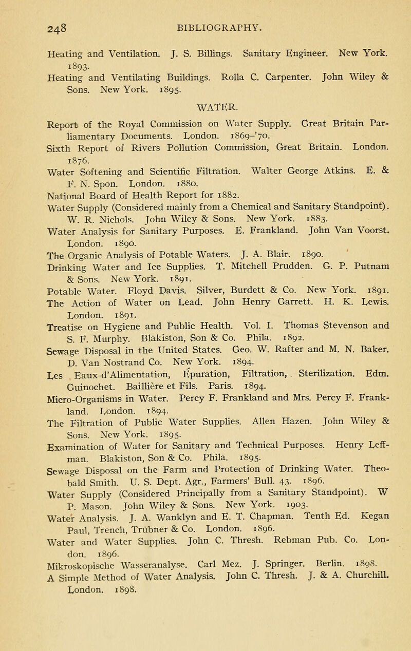 Heating and Ventilation. J. S. Billings. Sanitary Engineer. New York. 1893- Heating and Ventilating Buildings. Rolla C. Carpenter. John Wiley & Sons. New York. 1895. WATER. Report of the Royal Commission on Water Supply. Great Britain Par- liamentary Documents. London. 1869-'70. Sixth Report of Rivers Pollution Commission, Great Britain. London. 1876. Water Softening and Scientific Filtration. Walter George Atkins. E. & F. N. Spon. London. 1880. National Board of Health Report for 1882. Water Supply (Considered mainly from a Chemical and Sanitary Standpoint). W. R. Nichols. John Wiley & Sons. New York. 1883. Water Analysis for Sanitary Purposes. E. Frankland. John Van Voorst. London. 1890. The Organic Analysis of Potable Waters. J. A. Blair. 1890. Drinking Water and Ice Supplies. T. Mitchell Prudden. G. P. Putnam & Sons. New York. 1891. Potable Water. Floyd Davis. Silver, Burdett & Co. New York. 1891. The Action of Water on Lead. John Henry Garrett. H. K. Lewis. London. 1891. Treatise on Hygiene and Public Health. Vol. I. Thomas Stevenson and S. F. Murphy. Blakiston, Son & Co. Phila. 1892. Sewage Disposal in the United States. Geo. W. Rafter and M. N. Baker. D. Van Nostrand Co. New York. 1894. Les Eaux-d'Alimentation, Epuration, Filtration, Sterilization. Edm. Guinochet. Bailliere et Fils. Paris. 1894. Micro-Organisms in Water. Percy F. Frankland and Mrs. Percy F. Frank- land. London. 1894. The Filtration of Public Water Supplies. Allen Hazen. John Wiley & Sons. New York. 1895. Examination of Water for Sanitary and Technical Purposes. Henry Leff- man. Blakiston, Son & Co. Phila. 1895. Sewage Disposal on the Farm and Protection of Drinking Water. Theo- bald Smith. U. S. Dept. Agr., Farmers' Bull. 43- 1896. Water Supply (Considered Principally from a Sanitary Standpoint). W P. Mason. John Wiley & Sons. New York. 1903. Water Analysis. J. A. Wanklyn and E. T. Chapman. Tenth Ed. Kegan Paul, Trench, Triibner & Co. London. 1896. Water and Water Supplies. John C. Thresh. Rebman Pub. Co. Lon- don. 1896. Mikroskopische Wasseranalyse. Carl Mez. J. Springer. Berlin. 1898. A Simple Method of Water Analysis. John C. Thresh. J. & A. Churchill. London. 1898.