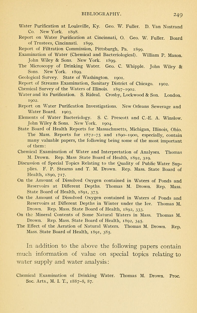 Water Purification at Louisville, Ky. Geo. W. Fuller. D. Van Nostrand Co. New York. 1898. Report on Water Purification at Cincinnati, O. Geo. W. Fuller. Board of Trustees, Cincinnati. 1899. Report of Filtration Commission, Pittsburgh, Pa. 1899. Examination of Water (Chemical and Bacteriological). William P. Mason. John Wiley & Sons. New York. 1899. The Microscopy of Drinking Water. Geo. C. Whipple. John Wiley & Sons. New York. 1899. Geological Survey. State of Washington. 1901. Report of Streams Examination, Sanitary District of Chicago. 1902. Chemical Survey of the Waters of Illinois. 1897-1902. Water and its Purification. S. Rideal. Crosby, Lockwood & Son. London. 1902. Report on Water Purification Investigations. New Orleans Sewerage and Water Board. 1903. Elements of Water Bacteriology. S. C. Prescott and C.-E. A. Winslow. John Wiley & Sons. New York. 1904. State Board of Health Reports for Massachusetts, Michigan, Illinois, Ohio. The Mass. Reports for 1872-75 and 1890-1900, especially, contain many valuable papers, the following being some of the most important of them: Chemical Examination of Water and Interpretation of Analyses. Thomas M. Drown. Rep. Mass State Board of Health, 1892, 319. Discussion of Special Topics Relating to the Quality of Public Water Sup- plies. F. P. Stearns and T. M. Drown. Rep. Mass. State Board of Health, 1890, 717. On the Amount of Dissolved Oxygen contained in Waters of Ponds and Reservoirs at Different Depths. Thomas M. Drown. Rep. Mass. State Board of Health, 1891, 373. On the Amount of Dissolved Oxygen contained in Waters of Ponds and Reservoirs at Different Depths in Winter under the Ice. Thomas M. Drown. Rep. Mass. State Board of Health, 1892, 333. On the Mineral Contents of Some Natural Waters in Mass. Thomas M. Drown. Rep. Mass. State Board of Health, 1892, 345. The Effect of the Aeration of Natural Waters. Thomas M. Drown. Rep. Mass. State Board of Health, 1891, 385. In addition to the above the following papers contain much information of value on special topics relating to water supply and water analysis: Chemical Examination of Drinking Water. Thomas M. Drown. Proc. Soc. Arts., M. I. T., 1887-8, 87.