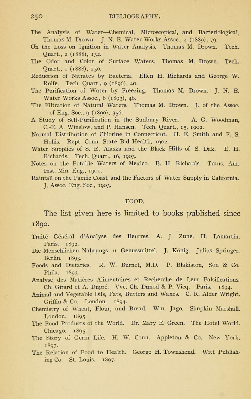 The Analysis of Water—Chemical, Microscopical, and Bacteriological Thomas M. Drown. J. N. E. Water Works Assoc, 4 (1889), 79. On the Loss on Ignition in Water Analysis. Thomas M. Drown. Tech. Quart., 2 (1888), 132. The Odor and Color of Surface Waters. Thomas M. Drown. Tech. Quart., 1 (1888), 250. Reduction of Nitrates by Bacteria. Ellen H. Richards and George W. Rolfe. Tech. Quart., 9 (1S96), 40. The Purification of Water by Freezing. Thomas M. Drown. J. N. E. Water Works Assoc, 8 (1893), 46. The Filtration of Natural Waters. Thomas M. Drown. J. of the Assoc. of Eng. Soc, 9 (1890), 356. A Study of Self-Purification in the Sudbury River. A. G. Woodman, C.-E. A. Winslow, and P. Hansen. Tech. Quart., 15, 1902. Normal Distribution of Chlorine in Connecticut. H. E. Smith and F. S. Hollis. Rept. Conn. State B'd Health, 1902. Water Supplies of S. E. Alaska and the Black Hills of S. Dak. E. H. Richards. Tech. Quart., 16, 1903. Notes on the Potable Waters of Mexico. E. H. Richards. Trans. Am. Inst. Min. Eng., 1901. Rainfall on the Pacific Coast and the Factors of Water Supply in California. J. Assoc. Eng. Soc, 1903. FOOD. The list given here is limited to books published since 1890. Traite General d'Analyse des Beurres. A. J. Zune. H. Lamartin. Paris. 1892. Die Menschlichen Nahrungs- u. Genussmittel. J. Konig. Julius Springer. Berlin. 1893. Foods and Dietaries. R. W. Burnet, M.D. P. Blakiston, Son & Co. Phila. 1893. Analyse des Matieres Alimentaires et Recherche de Leur Falsifications. Ch. Girard et A. Dupre. Vve. Ch. Dunod & P. Vicq. Paris. 1894. Animal and Vegetable Oils, Fats, Butters and Waxes. C. R. Alder Wright. Griffin & Co. London. 1894. Chemistry of Wheat, Flour, and Bread. Wm. Jago. Simpkin Marshall. London. 1S95. The Food Products of the World. Dr. Mary E. Green. The Hotel World. Chicago. 1895. The Story of Germ Life. H. W. Conn. Appleton. & Co. New York. 1897. The Relation of Food to Health. George H. Townshend. Witt Publish- ing Co. St. Louis. 1897.