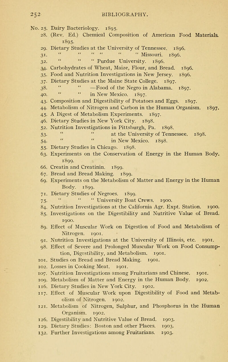 No. 25. Dairy Bacteriology. 1895. 28. (Rev. Ed.) Chemical Composition of American Food Materials. 1895. 29. Dietary Studies at the University of Tennessee. 1896. 31.      Missouri. 1896. 32.    Purdue University. 1896. 34. Carbohydrates of Wheat, Maize, Flour, and Bread. 1896. 35. Food and Nutrition Investigations in New Jersey. 1896. 37. Dietary Studies at the Maine State College. 1897. 38.   —Food of the Negro in Alabama. 1897. 40.  in New Mexico. 1897. 43. Composition and Digestibility of Potatoes and Eggs. 1897. 44. Metabolism of Nitrogen and Carbon in the Human Organism. 1897. 45. A Digest of Metabolism Experiments. 1897. 46. Dietary Studies in New York City. 1898. 52. Nutrition Investigations in Pittsburgh, Pa. 1898. 53. at the University of Tennessee. 1898. 54.  in New Mexico. 1898. 55. Dietary Studies in Chicago. 1898. 63. Experiments on the Conservation of Energy in the Human Body. 1899. 66. Creatin and Creatinin. 1899. 67. Bread and Bread Making. 1899. 69. Experiments on the Metabolism of Matter and Energy in the Human Body. 1899. 71. Dietary Studies of Negroes. 1899. 75.    University Boat Crews. 1900. 84. Nutrition Investigations at the California Agr. Expt. Station. 1900. 85. Investigations on the Digestibility and Nutritive Value of Bread. 1900. 89. Effect of Muscular Work on Digestion of Food and Metabolism of Nitrogen. 1901. 91. Nutrition Investigations at the University of Illinois, etc. 1901. 98. Effect of Severe and Prolonged Muscular Work on Food Consump- tion, Digestibility, and Metabolism. 1901. 101. Studies on Bread and Bread Making. 1901. 102. Losses in Cooking Meat. 1901. 107. Nutrition Investigations among Fruitarians and Chinese. 1901. 109. Metabolism of Matter and Energy in the Human Body. 1902. 116. Dietary Studies in New York City. 1902. 117. Effect of Muscular Work upon Digestibility of Food and Metab- olism of Nitrogen. 1902. 121. Metabolism of Nitrogen, Sulphur, and Phosphorus in the Human Organism. 1902. 126. Digestibility and Nutritive Value of Bread. 1903. 129. Dietary Studies: Boston and other Places. 1903. 132. Further Investigations among Fruitarians. 1903.