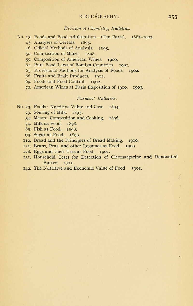 Division of Chemistry, Bulletins. No. 13. Foods and Food Adulteration—(Ten Parts). 1887-1902, 45. Analyses of Cereals. 1895. 46. Official Methods of Analysis. 1895. 50. Composition of Maize. 1898. 59. Composition of American Wines. 1900. 61. Pure Food Laws of Foreign Countries. 1901. 65. Provisional Methods for Analysis of Foods. 1902. 66. Fruits and Fruit Products. 1902. 69. Foods and Food Control. 1902. 72. American Wines at Paris Exposition of 1900. 1903. Farmers' Bulletins. No. 23. Foods: Nutritive Value and Cost. 1894. 29. Souring of Milk. 1895. 34. Meats: Composition and Cooking. 1896. 74. Milk as Food. 1898. 85. Fish as Food. 1898. 93. Sugar as Food. 1899. 112. Bread and the Principles of Bread Making. 1900. 121. Beans, Peas, and other Legumes as Food. 1900. 128. Eggs and their Uses as Food. 1901. 131. Household Tests for Detection of Oleomargarine and Renovated Butter. 1901. 142. The Nutritive and Economic Value of Food 1901.