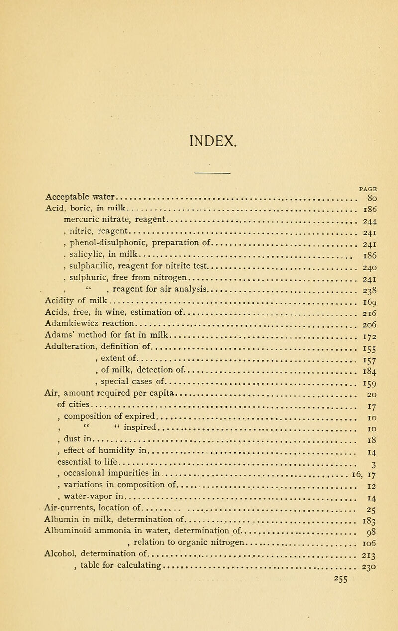 INDEX. PAGE Acceptable water go Acid, boric, in milk 186 mercuric nitrate, reagent 244 , nitric, reagent 241 , phenol-disulphonic, preparation of 241 . salicylic, in milk 186 , sulphanilic, reagent for nitrite test 240 , sulphuric, free from nitrogen 241 ,  , reagent for air analysis 238 Acidity of milk ifrg Acids, free, in wine, estimation of 216 Adamkiewicz reaction 206 Adams' method for fat in milk 172 Adulteration, definition of icr , extent of 157 , of milk, detection of. 184 , special cases of , 1 eg Air, amount required per capita 20 of cities 17 , composition of expired 10 ,  inspired 10 , dust in , !8 , effect of humidity in 14 essential to life. 3 , occasional impurities in 16, 17 , variations in composition of 12 , water-vapor in 14 Air-currents, location of 25 Albumin in milk, determination of 183 Albuminoid ammonia in water, determination of. 98 , relation to organic nitrogen 106 Alcohol, determination of , 213 , table for calculating 230