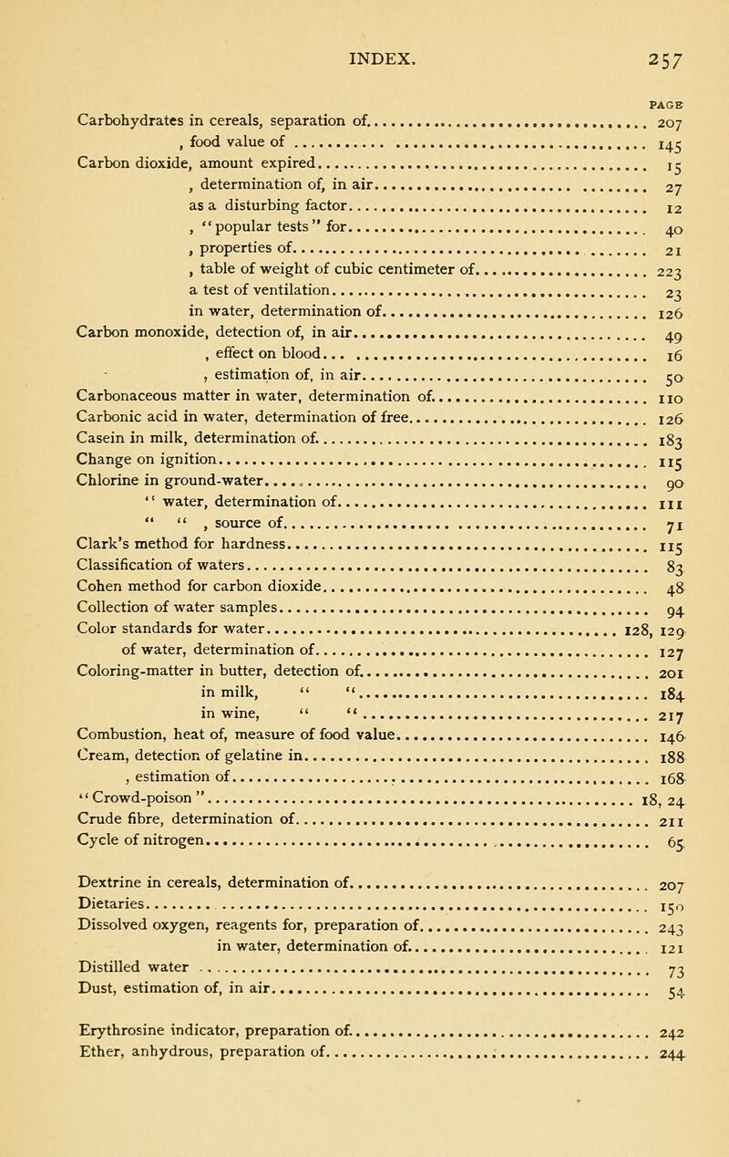 PAGE Carbohydrates in cereals, separation of. 207 , food value of 14 c Carbon dioxide, amount expired j r , determination of, in air 27 as a disturbing factor i2 ,  popular tests  for 40 , properties of 21 , table of weight of cubic centimeter of 223 a test of ventilation 23 in water, determination of 126 Carbon monoxide, detection of, in air 4.0 , effect on blood 16 , estimation of, in air. c0 Carbonaceous matter in water, determination of. no Carbonic acid in water, determination of free 126 Casein in milk, determination of. 183 Change on ignition , uc Chlorine in ground-water.... „ go '' water, determination of m   , source of 71 Clark's method for hardness nc Classification of waters 83 Cohen method for carbon dioxide 4.8 Collection of water samples 04. Color standards for water 128, 129 of water, determination of 127 Coloring-matter in butter, detection of. 201 in milk,   184, in wine,   217 Combustion, heat of, measure of food value i4.fr Cream, detection of gelatine in 188 , estimation of , 168  Crowd-poison  18, 24 Crude fibre, determination of 211 Cycle of nitrogen 65. Dextrine in cereals, determination of 207 Dietaries. IS Dissolved oxygen, reagents for, preparation of 243 in water, determination of. 121 Distilled water 73 Dust, estimation of, in air 54 Erythrosine indicator, preparation of. 242 Ether, anhydrous, preparation of 244