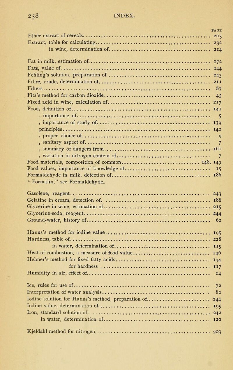 PAGE Ether extract of cereals 203 Extract, table for calculating 232 in wine, determination of 214 Fat in milk, estimation of. 172 Fats, value of 144 Fehling's solution, preparation of. , 243 Fibre, crude, determination of 211 Filters 87 Fitz's method for carbon dioxide 45 Fixed acid in wine, calculation of 217 Food, definition of 141 , importance of 5 , importance of study of 139 principles 142 , proper choice of - 9 , sanitary aspect of 7 , summary of dangers from 160 , variation in nitrogen content of 7 Food materials, composition of common 148, 149 Food values, importance of knowledge of 15 Formaldehyde in milk, detection of 186 Formalin, see Formaldehyde. Gasolene, reagent.. 243 Gelatine in cream, detection of. 188 Glycerine in wine, estimation of 215 Glycerine-soda, reagent 244 Ground-water, history of 62 Hanus's method for iodine value 195 Hardness, table of ,. 228 in water, determination of 115 Heat of combustion, a measure of food value 146 Hehner's method for fixed fatty acids 194 for hardness 117 Humidity in air, effect of. 14 Ice, rules for use of 72 Interpretation of water analysis 82 Iodine solution for Hanus's method, preparation of. 244 Iodine value, determination of. 195 Iron, standard solution of 242 in water, determination of 120 Kjeldahl method for nitrogen 203