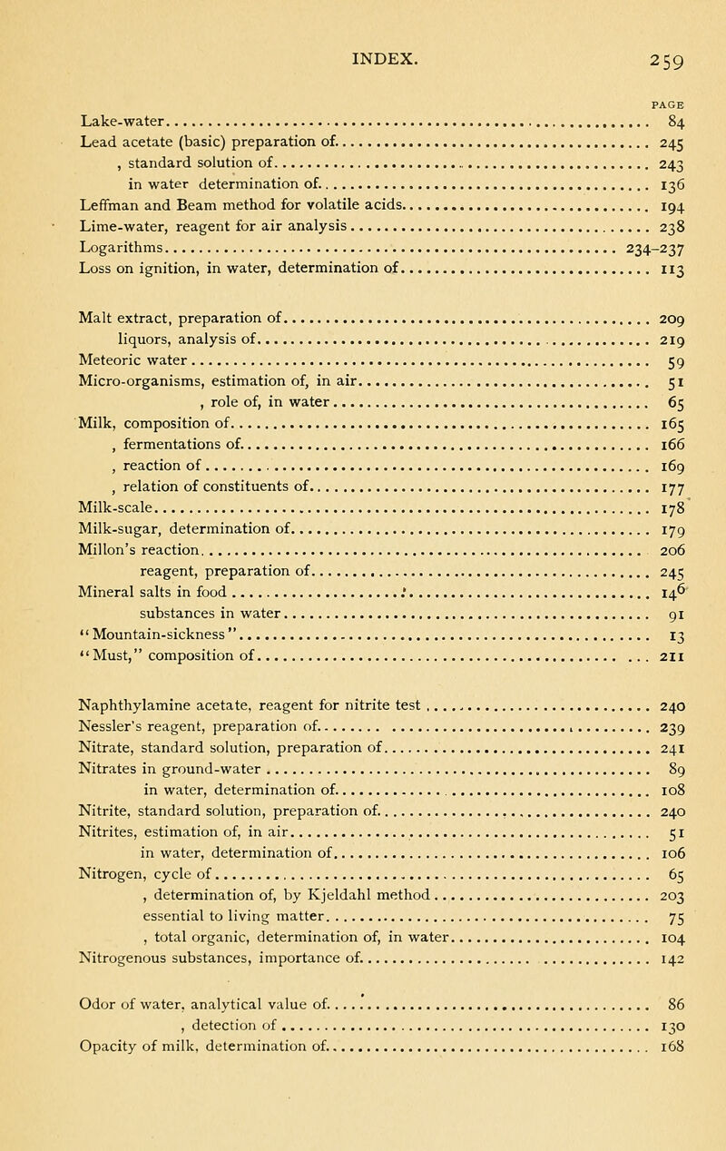 PAGE Lake-water 84 Lead acetate (basic) preparation of. 245 , standard solution of 243 in water determination of. 136 Leffman and Beam method for volatile acids 194 Lime-water, reagent for air analysis 238 Logarithms 234-237 Loss on ignition, in water, determination of 113 Malt extract, preparation of 209 liquors, analysis of 219 Meteoric water 59 Micro-organisms, estimation of, in air 51 , role of, in water 65 Milk, composition of 165 , fermentations of. 166 , reaction of 169 , relation of constituents of 177 Milk-scale 178 Milk-sugar, determination of 179 Millon's reaction 206 reagent, preparation of 245 Mineral salts in food .' 146 substances in water 91  Mountain-sickness  13 Must, composition of 211 Naphthylamine acetate, reagent for nitrite test 240 Nessler's reagent, preparation of. , 239 Nitrate, standard solution, preparation of 241 Nitrates in ground-water 89 in water, determination of. 108 Nitrite, standard solution, preparation of. 240 Nitrites, estimation of, in air 51 in water, determination of 106 Nitrogen, cycle of 65 , determination of, by Kjeldahl method 203 essential to living matter 75 , total organic, determination of, in water 104 Nitrogenous substances, importance of. 142 Odor of water, analytical value of. 86 , detection of 130 Opacity of milk, determination of. 168