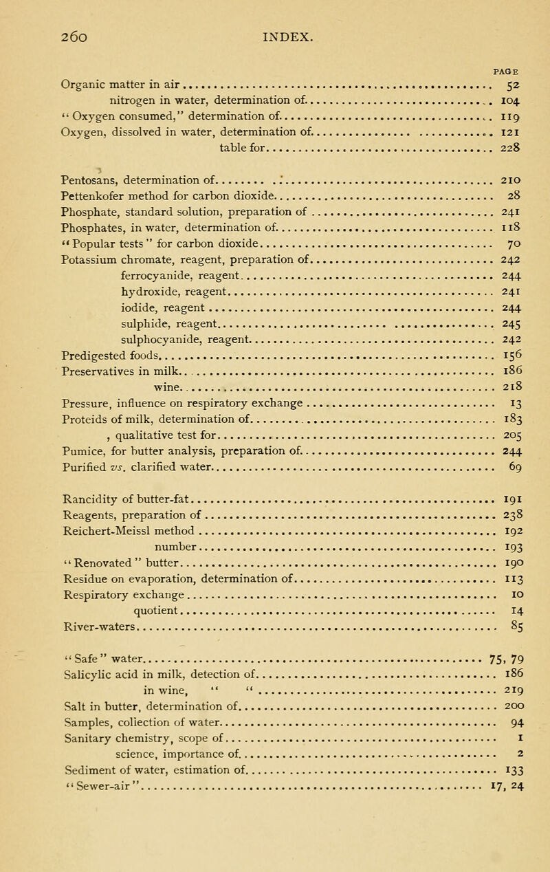 PAGE Organic matter in air 52 nitrogen in water, determination of. 104.  Oxygen consumed, determination of. ,. 119 Oxygen, dissolved in water, determination of. „. 121 table for 228 Pentosans, determination of . 210 Pettenkofer method for carbon dioxide 28 Phosphate, standard solution, preparation of 241 Phosphates, in water, determination of. 118  Popular tests  for carbon dioxide 70 Potassium chromate, reagent, preparation of 242 ferrocyanide, reagent 244 hydroxide, reagent 241 iodide, reagent 244 sulphide, reagent 245 sulphocyanide, reagent 242 Predigested foods 156 Preservatives in milk 186 wine 218 Pressure, influence on respiratory exchange 13 Proteids of milk, determination of 183 , qualitative test for 205 Pumice, for butter analysis, preparation of. 244 Purified vs. clarified water 69 Rancidity of butter-fat 191 Reagents, preparation of 238 Reichert-Meissi method 192 number 193 '' Renovated  butter 190 Residue on evaporation, determination of 113 Respiratory exchange 10 quotient 14 River-waters 85 '' Safe  water 75, 79 Salicylic acid in milk, detection of 186 in wine,   219 Salt in butter, determination of 200 Samples, collection of water 94 Sanitary chemistry, scope of I science, importance of. 2 Sediment of water, estimation of 133  Sewer-air 17, 24