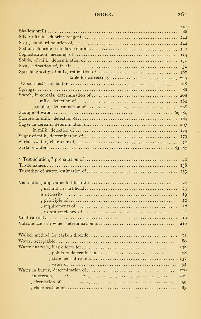 PAGE Shallow wells 88 Silver nitrate, chlorine reagent 242 Soap, standard solution of. 242 Sodium chloride, standard solution 241 Sophistication, meaning of 155 Solids, of milk, determination of 170 Soot, estimation of, in air 54 Specific gravity of milk, estimation of 167 table for correcting 229  Spoon test for butter 198 Springs 88 Starch, in cereals, determination of 208 milk, detection of. 184 , soluble, determination of 208 Storage of water 69, 85 Sucrose in milk, detection of 184 Sugar in cereals, determination of. 207 in milk, detection of 184 Sugar of milk, determination of. 179 Surface-water, character of. 70 Surface-waters 83, 87  Test-solution, preparation of 40 Trade names 158 Turbidity of water, estimation of 133 Ventilation, apparatus to illustrate 24 , natural vs. artificial 23 a necessity 19 , principle of 22 , requirements of. 26 , to test efficiency of 24 Vital capacity P 10 Volatile acids in wine, determination of. 216 Walker method for carbon dioxide 34 Water, acceptable 80 Water analysis, blank form for 138 , points to determine in 78 , statement of results 137 , value of 92 Water in butter, determination of 200 in cereals,   202 , circulation of 59 , classification of 83