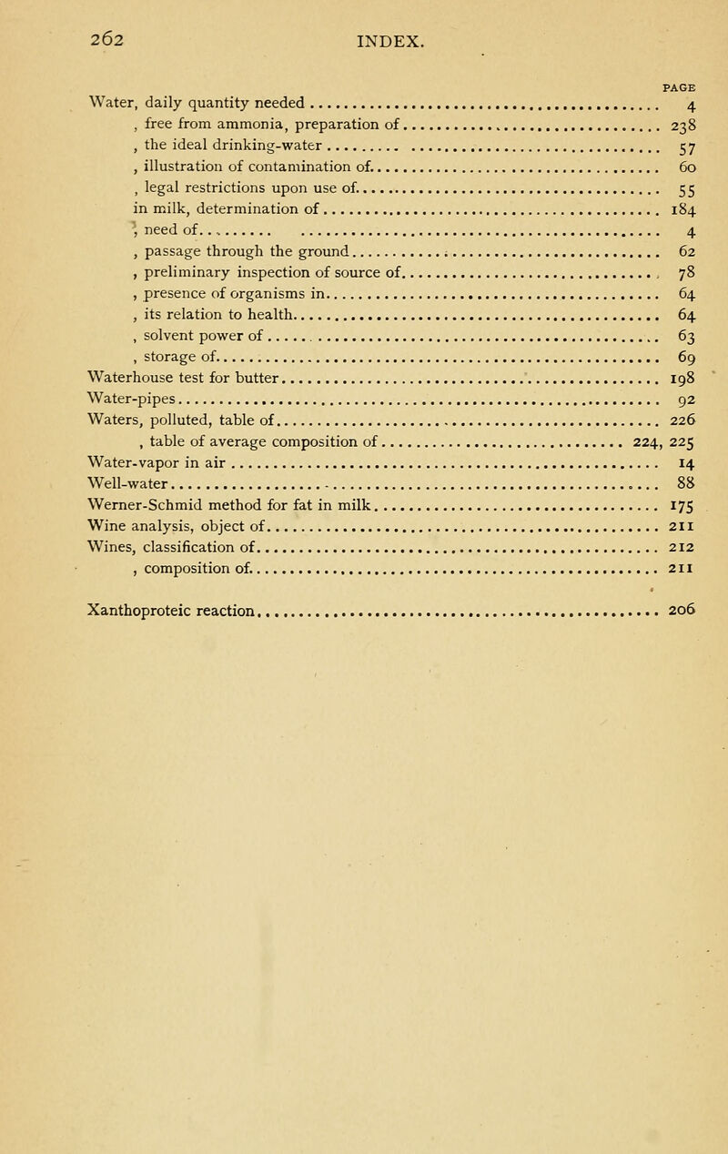 PAGE Water, daily quantity needed 4 , free from ammonia, preparation of 238 , the ideal drinking-water 57 , illustration of contamination of. 60 , legal restrictions upon use of. 55 in milk, determination of 184 ' need of.., 4 , passage through the ground 62 , preliminary inspection of source of 78 , presence of organisms in 64 , its relation to health 64 , solvent power of 63 , storage of 69 Waterhouse test for butter 198 Water-pipes 92 Waters, polluted, table of 226 , table of average composition of 224, 225 Water-vapor in air 14 Well-water 88 Werner-Schmid method for fat in milk 175 Wine analysis, object of 211 Wines, classification of 212 , composition of. 211 Xanthoproteic reaction 206