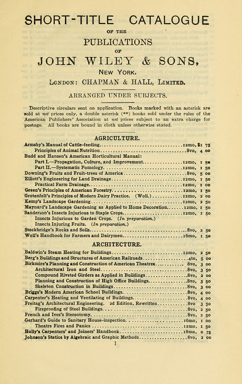 SHORT-TITLE CATALOGUE OP THE PUBLICATIONS OF JOHN WILEY & SONS, New York. London: CHAPMAN & HALL, Limited. ARRANGED UNDER SUBJECTS. Descriptive circulars sent on application. Books marked with an asterisk are sold at net prices only, a double asterisk (**) books sold under the rules of the American Publishers' Association at net prices subject to an extra charge for postage. All books are bound in cloth unless otherwise stated. AGRICULTURE. Armsby's Manual of Cattle-feeding nmo, Si 75 Principles of Animal Nutrition 8vo, 4 00 Budd and Hansen's American Horticultural Manual: Part I.—Propagation, Culture, and Improvement nmo, 1 s« Part H.—Systematic Pomology i2mo, 1 50 Downing*s Fruits and Fruit-trees of America 8vo, 5 00 Elliott's Engineering for Land Drainage i2mo, 1 50 Practical Farm Drainage nmo, 1 00 Green's Principles of American Forestry nmo, 1 50 Grotenf elt's Principles of Modern Dairy Practice. (Woll.) nmo, 2 00 Kemp's Landscape Gardening nmo, 2 50 Maynard's Landscape Gardening as Applied to Home Decoration nmo, 1 50 Sanderson's Insects Injurious to Staple Crops nmo, 1 50 Insects Injurious to Garden Crops. (In preparation.) Insects Injuring Fruits. (In preparation.) Stockbridge's Rocks and Soils 8vo, 2 50 Woll's Handbook for Farmers and Dairymen i6mo, 1 50 ARCHITECTURE. Baldwin's Steam Heating for Buildings nmo, 2 50 Berg's Buildings and Structures of American Railroads 4to, 5 00 Birkmire's Planning and Construction of American Theatres 8vo, 3 00 Architectural Iron and Steel 8vo, 3 50 Compound Riveted Girders as Applied in Buildings 8vo, 2 00 Planning and Construction of High Office Buildings 8vo, 3 50 Skeleton Construction in Buildings 8vo, 3 00 Briggs's Modern American School Buildings 8vo, 4 00 Carpenter's Heating and Ventilating of Buildings .8vo, 4 00 Freitag's Architectural Engineering. 2d Edition, Rewritten 8vo 3 50 Fireproofing of Steel Buildings 8vo, 2 50 French and Ives's Stereotomy .8vo, 2 50 •Gerhard's Guide to Sanitary House-inspection i6mo, 1 00 Theatre Fires and Panics nmo, 1 50 Holly's Carpenters' and Joiners' Handbook i8mo, o 75 Johnson's Statics by Algebraic and Graphic Methods 8vo, 2 00