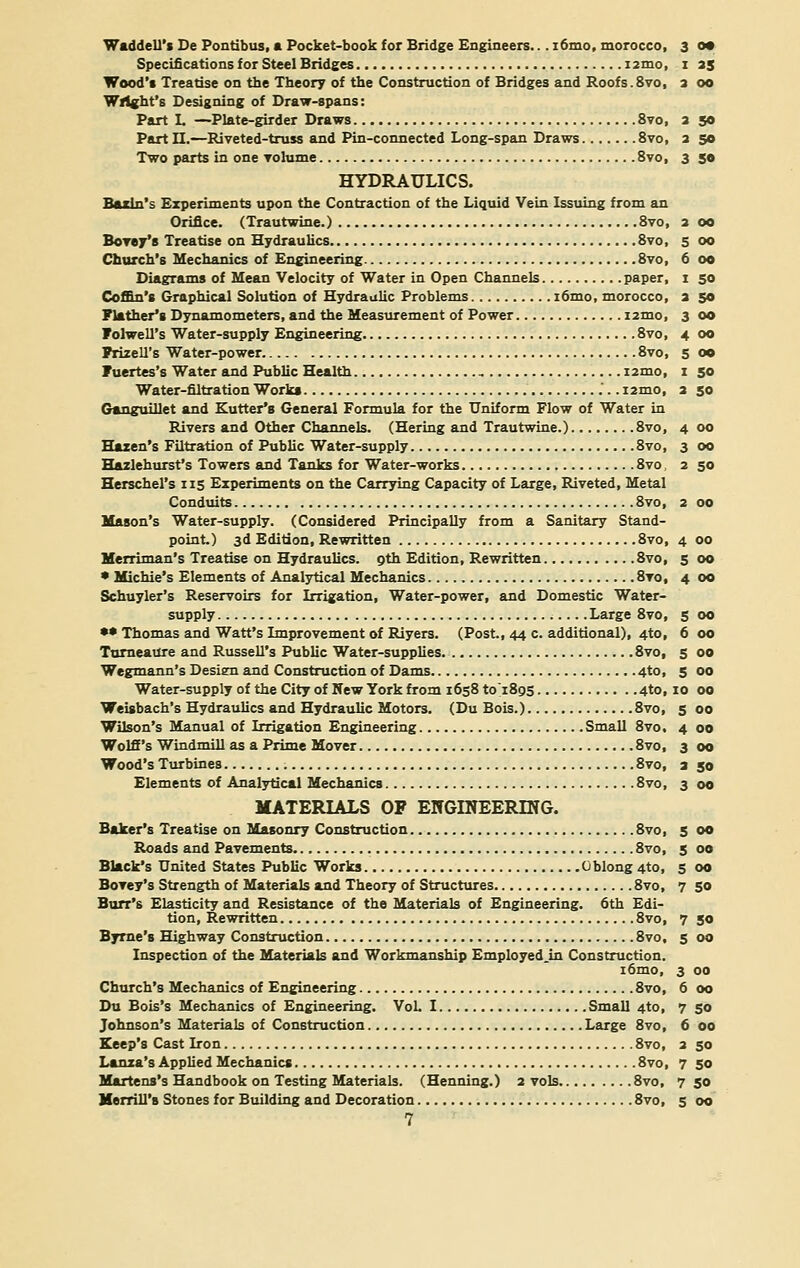 6 00 i 50 a 50 3 oo 4 00 5 oo I 50 2 50 4 00 3 00 Waddell's De Pontibus, a Pocket-book for Bridge Engineers... i6mo, morocco, 3 0* Specifications for Steel Bridges umo, 1 35 Wood's Treatise on the Theory of the Construction of Bridges and Roofs.8vo, 2 00 Wright's Designing of Draw-spans: Part L —Plate-girder Draws 8vo, 2 50 Part II.—Riveted-truss and Pin-connected Long-span Draws 8vo, a 50 Two parts in one volume 8vo, 3 50 HYDRAULICS. Baxln's Experiments upon the Contraction of the Liquid Vein Issuing from an Orifice. (Trautwine.) 8vo, 2 00 Church's Mechanics of Engineering 8vo, Diagrams of Mean Velocity of Water in Open Channels paper, Coffin's Graphical Solution of Hydraulic Problems i6mo, morocco, Flather's Dynamometers, and the Measurement of Power i2mo, Folwell's Water-supply Engineering 8vo, PrizelTs Water-power 8vo, Fuertes's Water and Public Health i2mo, Water-filtration Works i2mo, Ganguillet and Kutter's General Formula for the Uniform Flow of Water in Rivers and Other Channels. (Hering and Trautwine.) 8vo, Hazen's Filtration of Public Water-supply 8vo, Hazlehurst's Towers and Tanks for Water-works 8vo, 2 50 Herschel's 115 Experiments on the Carrying Capacity of Large, Riveted, Metal Conduits 8vo, 2 00 Mason's Water-supply. (Considered Principally from a Sanitary Stand- point.) 3d Edition, Rewritten 8vo, Merriman's Treatise on Hydraulics, oth Edition, Rewritten 8vo, * Michie's Elements of Analytical Mechanics 8to, Schuyler's Reservoirs for Irrigation, Water-power, and Domestic Water- supply Large 8vo, •• Thomas and Watt's Improvement of Riyers. (Post., 44 c. additional), 4to, Turneaure and Russell's Public Water-supplies. 8vo, Wegmann's Design and Construction of Dams 4to, Water-supply of the City of New York from 1658 to'1805 4to, 10 00 Weisbach's Hydraulics and Hydraulic Motors. (Du Bois.) 8vo, Wilson's Manual of Irrigation Engineering Small 8vo. Wolff's Windmill as a Prime Mover 8vo, Wood's Turbines 8vo, Elements of Analytical Mechanics 8vo, MATERIALS OF ENGINEERING. Baker's Treatise on Masonry Construction 8vo, Roads and Pavements 8vo, Black's United States Public Works Oblong 4to, Bovey's Strength of Materials and Theory of Structures 8vo, Burr's Elasticity and Resistance of the Materials of Engineering. 6th Edi- tion, Rewritten 8vo, Byrne's Highway Construction 8vo, Inspection of the Materials and Workmanship Employed Jn Construction. i6mo, Church's Mechanics of Engineering 8vo, Du Bois's Mechanics of Engineering. Vol. I Small 4to, Johnson's Materials of Construction Large 8vo, Keep's Cast Iron 8vo, Lanza's Applied Mechanics 8vo, Martens's Handbook on Testing Materials. (Henning.) 2 vols 8vo, Merrill's Stones for Building and Decoration 8vo, 7 4 00 5 OO 4 00 5 00 6 00 5 00 5 00 10 00 5 00 4 00 3 00 2 50 3 00 5 00 5 00 5 00 7 50 7 50 5 00 3 00 6 00 7 50 6 00 2 50 7 50 7 50 5 00