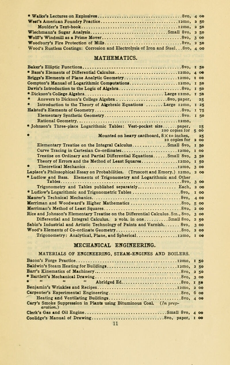 West's American Foundry Practice i2mo, Moulder's Text-book i2mo, Wiechmann's Sugar Analysis Small 8vo, Wolff's Windmill as a Prime Mover 8vo, Woodbury's Fire Protection of Mills 8vo, Wood's Rustless Coatings: Corrosion and Electrolysis of Iron and Steel... 8vo, MATHEMATICS. Baker's Elliptic Functions 8vo, * Bass's Elements of Differential Calculus nmo, Briggs's Elements of Plane Analytic Geometry nmo, Compton's Manual of Logarithmic Computations nmo, Davis's Introduction to the Logic of Algebra 8vo, * Dickson's College Algebra Large nmo, * Answers to Dickson's College Algebra 8vo, paper, * Introduction to the Theory of Algebraic Equations Large nmo, Halsted's Elements of Geometry 8vo, Elementary Synthetic Geometry 8vo, Rational Geometry nmo, •Johnson's Three-place Logarithmic Tables: Vest-pocket size paper, ioo copies for * Mounted on heavy cardboard, 8 X i o inches, 10 copies for Elementary Treatise on the Integral Calculus Small 8vo, Curve Tracing in Cartesian Co-ordinates nmo, Treatise on Ordinary and Partial Differential Equations Small 8vo, Theory of Errors and the Method of Least Squares nmo, * Theoretical Mechanics nmo, Laplace's Philosophical Essay on Probabilities. (Truscott and Emory.) nmo, * Ludlow and Bass. Elements of Trigonometry and Logarithmic and Other Tables 8vo, Trigonometry and Tables published separately Each, * Ludlow's Logarithmic and Trigonometric Tables 8vo, Maurer's Technical Mechanics 8vo, Merriman and Woodward's Higher Mathematics 8vo, Merriman's Method of Least Squares 8vo, Rice and Johnson's Elementary Treatise on the Differential Calculus.Sm., 8vo, Differential and Integral Calculus, a vols, in one Small 8vo, Sabin's Industrial and Artistic Technology of Paints and Varnish 8vo, Wood's Elements of Co-ordinate Geometry 8vo, Trigonometry: Analytical, Plane, and Spherical , nmo, MECHANICAL EHGIITEERING. MATERIALS OF ENGUTEERIICG, STEAM-EWGINES AND BOILERS. Bacon's Forge Practice nmo, Baldwin's Steam Heating for Buildings , nmo, Barr's Kinematics of Machinery 8vo, * Bartlett's Mechanical Drawing 8vo, *    Abridged Ed 8vo, Benjamin's Wrinkles and Recipes nmo, Carpenter's Experimental Engineering 8vo, Heating and Ventilating Buildings 8vo, Cary's Smoke Suppression in Plants using Bituminous Coal. (In prep- aration.) Clerk's Gas and Oil Engine Small 8vo, Coolidge's Manual of Drawing 8vo, paper, 11 3 SO 2 50 3 50 3 CO 2 50 4 00 I 50 4 o* i GO I 50 I 50 I 50 25 I 25 I 75 I 50 5 15 00 3 25 oo I 50 I 00 3 50 I 50 3 00 2 oo 3 00 2 oo I 00 4 00 5 oo 2 oo 3 oo 2 50 3 00 2 00 I oo I 50 2 50 2 50 3 oo I 5« 2 00 6 oo 4 oo 4 oo i oo