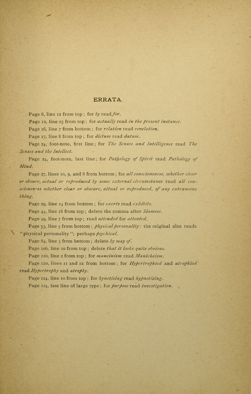 ERRATA. Page 6, line 12 from top ; for by read/or. Page 12, line 15 from top ; for actually read in the present instance. Page 16, line 7 from bottom ; for relation read revelation. Page 17, line 8 from top ; for dictum read datu7n. Page 24, foot-note, first line ; for TJie Senses and Intelligence read The Senses and the Intellect. Page 24, foot-note, last line; for Pathology of Spirit read Pathology of Mind. Page 27, lines 10, 9, and 8 from bottom ; for all consciousness, whether clear or obsure, acttial or reproduced by some external circtimstance read all con- sciousness whether clear or obscure, abtual or reproduced, of any extraneous thing. Page 29, line 14 from bottom ; for exerts read exhibits. Page 44, line 18 from top ; delete the comma after Siamese. Page 49, line 7 from top ; read attended for attented. Page 53, line 5 from bottom ; physical personality: the original also reads physical personality; perhaps/.ycAzra/. Page 84, line 3 from bottom ; delete by way of. Page 106, line 10 from top ; delete that it looks quite obvious. Page no, line 2 from top ; for inancinis7n read Manicheisfn. Page 120, lines 11 and 12 from bottom ; for Hypertrophied and atrophied read Hypertrophy and atrophy. Page 124, line 10 from top ; for hynotising read hypnotising. Page 124, last line of large type ; iox purpose read investigation.