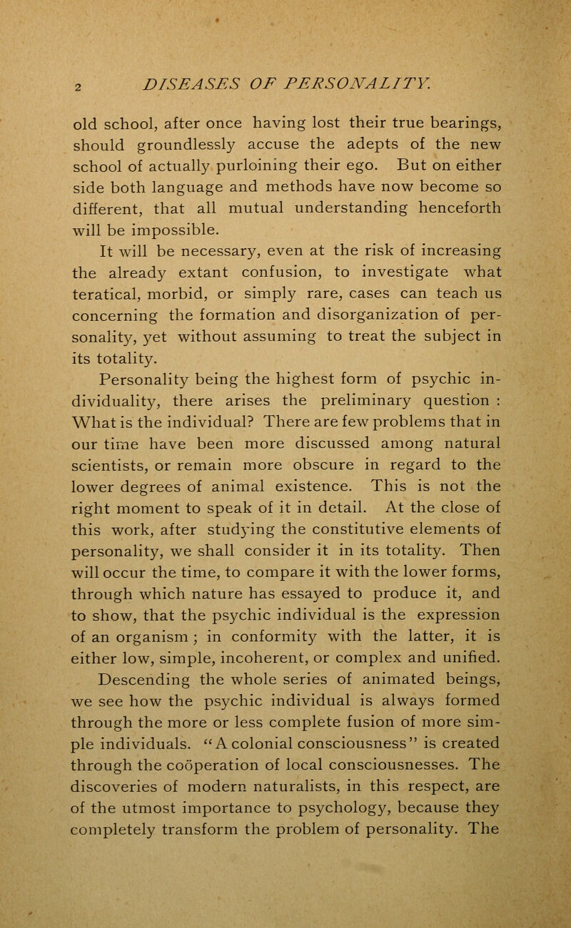 old school, after once having lost their true bearings, should groundlessly accuse the adepts of the new school of actually purloining their ego. But on either side both language and methods have now become so different, that all mutual understanding henceforth will be impossible. It will be necessary, even at the risk of increasing the alread}^ extant confusion, to investigate what teratical, morbid, or simply rare, cases can teach us concerning the formation and disorganization of per- sonality, yet without assuming to treat the subject in its totality. Personality being the highest form of psychic in- dividuality, there arises the preliminary question : What is the individual? There are few problems that in our time have been more discussed among natural scientists, or remain more obscure in regard to the lower degrees of animal existence. This is not the right moment to speak of it in detail. At the close of this work, after studying the constitutive elements of personality, we shall consider it in its totality. Then will occur the time, to compare it with the lower forms, through which nature has essa5^ed to produce it, and to show, that the psychic individual is the expression of an organism ; in conformity with the latter, it is either low, simple, incoherent, or complex and unified. Descending the whole series of animated beings, we see how the psychic individual is always formed through the more or less complete fusion of more sim- ple individuals. ^'A colonial consciousness is created through the cooperation of local consciousnesses. The discoveries of modern naturalists, in this respect, are of the utmost importance to psychology, because they completely transform the problem of personality. The