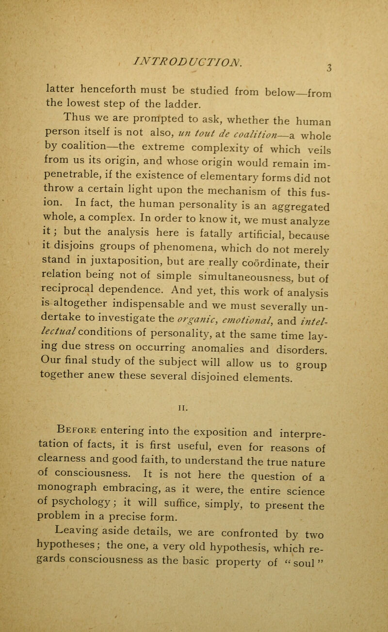 latter henceforth must be studied from below—from the lowest step of the ladder. Thus we are prompted to ask, whether the human person itself is not also, im tout de coalition—?, whole by coalition—the extreme complexity of which veils from us its origin, and whose origin would remain im- penetrable, if the existence of elementary forms did not throw a certain light upon the mechanism of this fus- ion. In fact, the human personality is an aggregated whole, a complex. In order to know it, we must analyze it; but the analysis here is fatally artificial, because it disjoins groups of phenomena, which do not merely stand in juxtaposition, but are really coordinate, their relation being not of simple simultaneousness, but of reciprocal dependence. And yet, this work of analysis is altogether indispensable and we must severally un- dertake to investigate the organic, emotional, and /«/^/- /^^/?/^/conditions of personality^, at the same time lay- mg due stress on occurring anomalies and disorders. Our final study of the subject will allow us to group together anew these several disjoined elements. II. Before entering into the exposition and interpre- tation of facts, it is first useful, even for reasons of clearness and good faith, to understand the true nature of consciousness. It is not here the question of a monograph embracing, as it were, the entire science of psychology; it will suffice, simply, to present the problem in a precise form. Leaving aside details, we are confronted by two hypotheses; the one, a very old hypothesis, which re- gards consciousness as the basic property of '' soul 