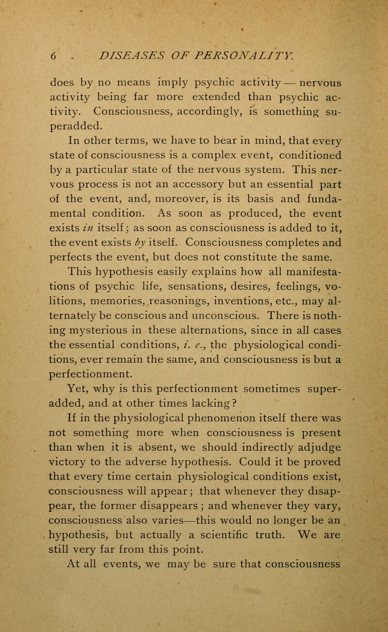 does by no means imply psychic activity — nervous activity being far more extended than psychic ac- tivity. Consciousness, accordingly, is something su- peradded. In other terms, we have to bear in mind, that every state of consciousness is a complex event, conditioned by a particular state of the nervous system. This ner- vous process is not an accessory but an essential part of the event, and, moreover, is its basis and funda- mental condition. As soon as produced, the event exists in itself; as soon as consciousness is added to it, the event exists by itself. Consciousness completes and perfects the event, but does not constitute the same. This hypothesis easily explains how all manifesta- tions of psychic life, sensations, desires, feelings, vo- litions, memories, reasonings, inventions, etc., may al- ternately be conscious and unconscious. There is noth- ing mysterious in these alternations, since in all cases the essential conditions, /. e., the physiological condi- tions, ever remain the same, and consciousness is but a perfectionment. Yet, why is this perfectionment sometimes super- added, and at other times lacking? If in the physiological phenomenon itself there was not something more when consciousness is present than when it is absent, we should indirectly adjudge victory to the adverse hypothesis. Could it be proved that every time certain physiological conditions exist, consciousness will appear; that whenever they disap- pear, the former disappears; and whenever they vary, consciousness also varies—this would no longer be an hypothesis, but actually a scientific truth. We are still very far from this point. At all events, we may be sure that consciousness