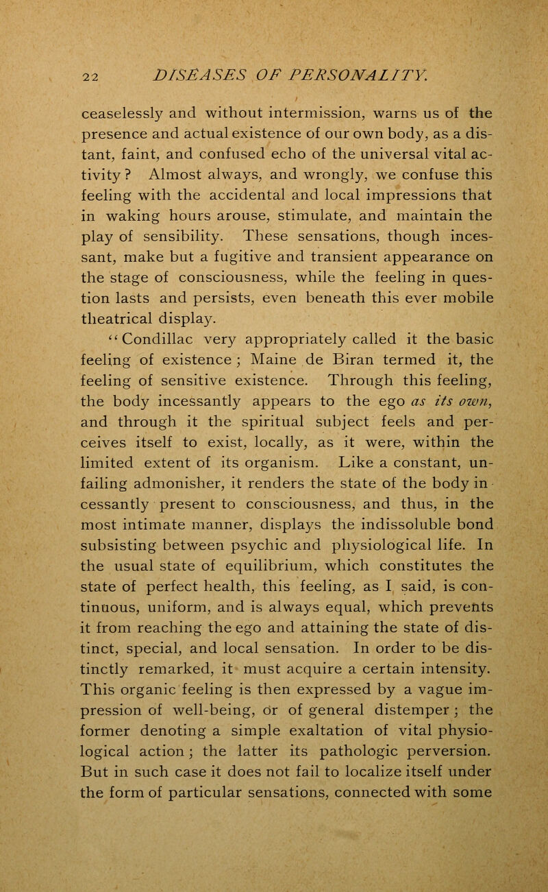 ceaselessly and without intermission, warns us of the presence and actual existence of our own body, as a dis- tant, faint, and confused echo of the universal vital ac- tivity ? Almost always, and wrongly, we confuse this feeling with the accidental and local impressions that in waking hours arouse, stimulate, and maintain the play of sensibility. These sensations, though inces- sant, make but a fugitive and transient appearance on the stage of consciousness, while the feeling in ques- tion lasts and persists, even beneath this ever mobile theatrical display. '^Condillac very appropriately called it the basic feeling of existence; Maine de Biran termed it, the feeling of sensitive existence. Through this feeling, the body incessantly appears to the ego as its ow?t, and through it the spiritual subject feels and per- ceives itself to exist, locally, as it were, within the limited extent of its organism. Like a constant, un- failing admonisher, it renders the state of the body in cessantly present to consciousness, and thus, in the most intimate manner, displays the indissoluble bond subsisting between psychic and physiological life. In the usual state of equilibrium, which constitutes the state of perfect health, this feeling, as I said, is con- tinuous, uniform, and is always equal, which prevents it from reaching the ego and attaining the state of dis- tinct, special, and local sensation. In order to be dis- tinctly remarked, it must acquire a certain intensity. This organic feeling is then expressed by a vague im- pression of well-being, Or of general distemper ; the former denoting a simple exaltation of vital physio- logical action; the latter its pathologic perversion. But in such case it does not fail to localize itself under the form of particular sensations, connected with some