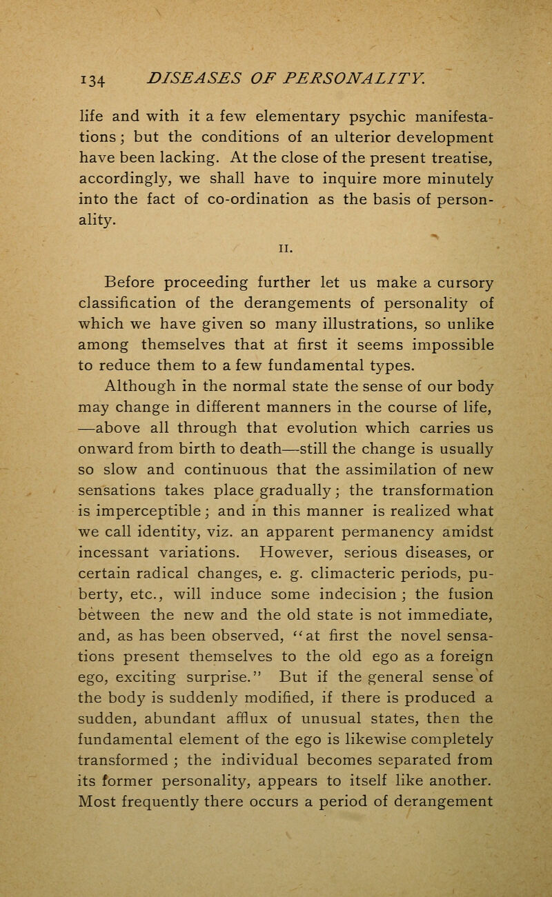 life and with it a few elementary psychic manifesta- tions j but the conditions of an ulterior development have been lacking. At the close of the present treatise, accordingly, we shall have to inquire more minutely into the fact of co-ordination as the basis of person- ality. II. Before proceeding further let us make a cursory classification of the derangements of personality of which we have given so many illustrations, so unlike among themselves that at first it seems impossible to reduce them to a few fundamental types. Although in the normal state the sense of our body may change in different manners in the course of life, —above all through that evolution which carries us onward from birth to death—still the change is usually so slow and continuous that the assimilation of new sensations takes place gradually; the transformation is imperceptible j and in this manner is realized what we call identity, viz. an apparent permanency amidst incessant variations. However, serious diseases, or certain radical changes, e. g. climacteric periods, pu- berty, etc., will induce some indecision; the fusion between the new and the old state is not immediate, and, as has been observed, ^^at first the novel sensa- tions present themselves to the old ego as a foreign ego, exciting surprise. But if the general sense of the body is suddenly modified, if there is produced a sudden, abundant afflux of unusual states, then the fundamental element of the ego is likewise completely transformed ; the individual becomes separated from its former personality, appears to itself like another. Most frequently there occurs a period of derangement