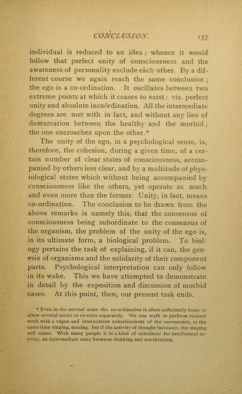 individual is reduced to an idea; whence it would follow that perfect unity of consciousness and the awareness of personality exclude each other. By a dif- ferent course we again reach the same conclusion ; the ego is a co-ordination. It oscillates between two extreme points at which it ceases to exist: viz. perfect unity and absolute incoordination. All the intermediate degrees are met with in fact, and without any line of demarcation between the healthy and the morbid ; the one encroaches upon the other. * The unity of the ego, in a psychological sense, is, therefore, the cohesion, during a given time, of a cer- tain number of clear states of consciousness, accom- panied by others less clear, and by a multitude of phys- iological states which without being accompanied by consciousness like the others, yet operate as much and even more than the former. Unity, in fact, means co-ordination. The conclusion to be drawn from the above remarks is namely this, that the consensus of consciousness being subordinate to the consensus of the organism, the problem of the unity of the ego is, in its ultimate form, a biological problem. To biol- ogy pertains the task of explaining, if it can, the gen- esis of organisms and the solidarity of their component parts. Psychological interpretation can only follow in its wake. This we have attempted to demonstrate in detail by the exposition and discussion of morbid cases. At this point, then, our present task ends. * Even in the normal state the co-ordination is often sufficiently loose to allow several series to co-exist separately. We can walk or perform manual work with a vague and intermittent consciousness of the movements, at the same time singing, musing : but if the activity of thought increases, the singing will cease. With many people it is a kind of substitute for intellectual ac- tivity, an intermediate state between thinking and not-thinking.